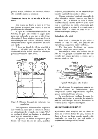 8-7
painéis planos, convexos ou côncavos, estando
eles instalados ou não na aeronave.
Sistemas de degelo do carburador e do pára-
brisas
Um sistema de degelo a álcool é previsto
em algumas aeronaves para remover o gelo do
pára-brisas e do carburador.
A figura 8-8 ilustra um sistema típico de um
bimotor, no qual três bombas de degelo (uma
para cada carburador e uma para o pára-brisas)
são usadas. O fluido, vindo do tanque de álcool, é
controlado por uma válvula solenóide a qual é
energizada quando alguma das bombas de álcool
está ligada.
O fluxo de álcool da válvula solenóide é
filtrado e dirigido para as bombas e daí
distribuído através de um sistema de tubulações
para os carburadores e pára-brisas.
Figura 8-8 Sistema de degelo do carburados e do
pára-brisas
Interruptores de mola controlam a operação
das bombas de álcool para o carburador. Quando
os interruptores são colocados na posição “ON”,
as bombas de álcool são ligadas e a válvula de
corte, operada a solenóide, é aberta.
A operação da bomba de degelo do pára-
brisas e da válvula de corte do álcool, operada a
solenóide, são controladas por um interruptor tipo
reostato, localizado na estação do piloto.
Quando o reostato, localizado na estação do
piloto. Quando o reostato é movido para fora da
posição “OFF”, a válvula de corte é aberta,
fazendo com que a bomba de álcool leve o fluido
para o pára-brisas na razão selecionada pelo
reostato. Quando o reostato é retornado para a
posição “OFF”, a válvula de corte fecha e a
bomba interrompe a operação.
Antigelo do tubo pitot
Para evitar a formação de gelo sobre a
abertura do tubo de pitot, está previsto um
elemento de aquecimento elétrico embutido.
Um interruptor localizado na cabine,
controla a energia para o aquecimento.
Precisamos de cautela para checar o tubo de
pitot no solo, porque o aquecedor não deve ser
operado por longos períodos, a menos que a
aeronave esteja em vôo.
Figura 8-9 Cabeça do tubo de pitot
Os elementos de aquecimento deverão ser
checados quanto ao funcionamento, para
assegurar que a cabeça do pitot começa a aquecer,
quando a energia elétrica é aplicada.
Se um ohmímetro (medidor de carga) for
instalado no circuito, a operação do aquecedor
pode ser verificada pela indicação de consumo de
corrente quando o aquecedor for ligado.
AQUECEDORES DE DRENOS
Aquecedores estão previstos para as linhas de
dreno do lavatório, linhas de água, mastros de
dreno e drenos de água servida, quando estão
localizados em uma área que está sujeita a
temperaturas de congelamento em vôo.
 