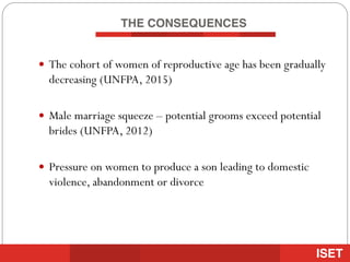 THE CONSEQUENCES
— The cohort of women of reproductive age has been gradually
decreasing (UNFPA, 2015)
— Male marriage squeeze – potential grooms exceed potential
brides (UNFPA, 2012)
— Pressure on women to produce a son leading to domestic
violence, abandonment or divorce
 