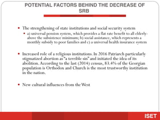POTENTIAL FACTORS BEHIND THE DECREASE OF
SRB
— The strengthening of state institutions and social security system
— a) universal pension system, which provides a flat rate benefit to all elderly-
above the subsistence minimum; b) social assistance, which represents a
monthly subsidy to poor families and c) a universal health insurance system
— Increased role of a religious institutions.In 2016 Patriarch particularly
stigmatized abortion as “a terrible sin” and initiated the idea of its
abolition.According to the last (2014) census, 83.4% of the Georgian
population is Orthodox and Church is the most trustworthy institution
in the nation.
— New cultural influences from theWest
 
