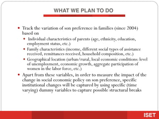 WHAT WE PLAN TO DO
— Track the variation of son preference in families (since 2004)
based on
— Individual characteristics of parents (age, ethnicity, education,
employment status, etc.)
— Family characteristics (income, different social types of assistance
received, remittances received, household composition, etc.)
— Geographical location (urban/rural, local economic conditions: level
of unemployment, economic growth, aggregate participation of
women in the labor force, etc.)
— Apart from these variables, in order to measure the impact of the
change in social economic policy on son preference, specific
institutional changes will be captured by using specific (time
varying) dummy variables to capture possible structural breaks
 