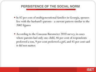 PERSISTENCE OF THE SOCIAL NORM
— In 82 per cent of multigenerational families in Georgia, spouses
live with the husband’s parents - a current pattern similar to the
2002 figures
— According to the Caucasus Barometer 2010 survey, in cases
where parents had only one child, 46 per cent of respondents
preferred a son, 9 per cent preferred a girl, and 45 per cent said
it did not matter.
 