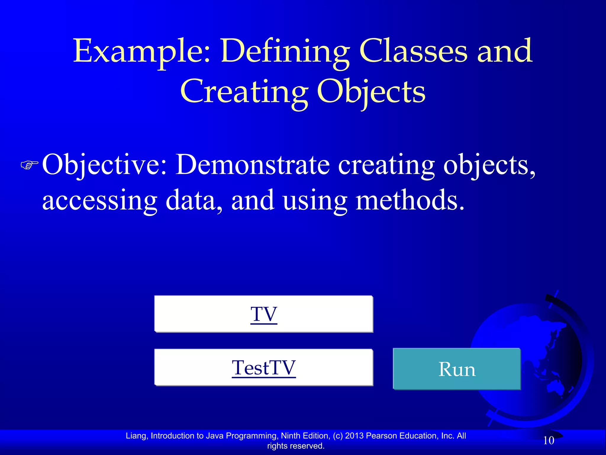 Example: Defining Classes and
         Creating Objects

 Objective:Demonstrate creating objects,
 accessing data, and using methods.


                                         TV

                                    TestTV                                                  Run


        Liang, Introduction to Java Programming, Ninth Edition, (c) 2013 Pearson Education, Inc. All
                                             rights reserved.
                                                                                                       10
 