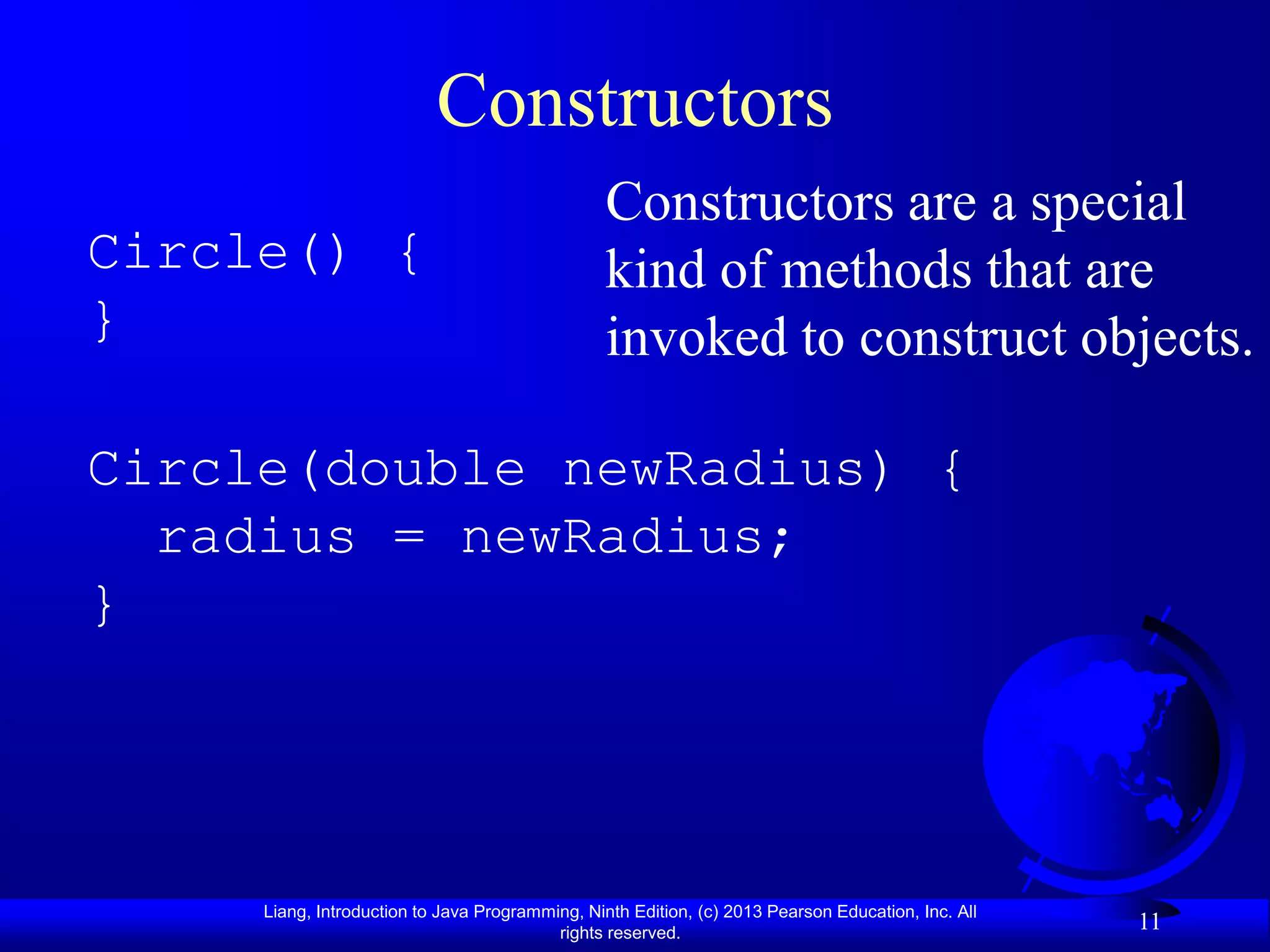 Constructors
                                                 Constructors are a special
Circle() {                                       kind of methods that are
}                                                invoked to construct objects.

Circle(double newRadius) {
  radius = newRadius;
}




     Liang, Introduction to Java Programming, Ninth Edition, (c) 2013 Pearson Education, Inc. All
                                          rights reserved.
                                                                                                    11
 