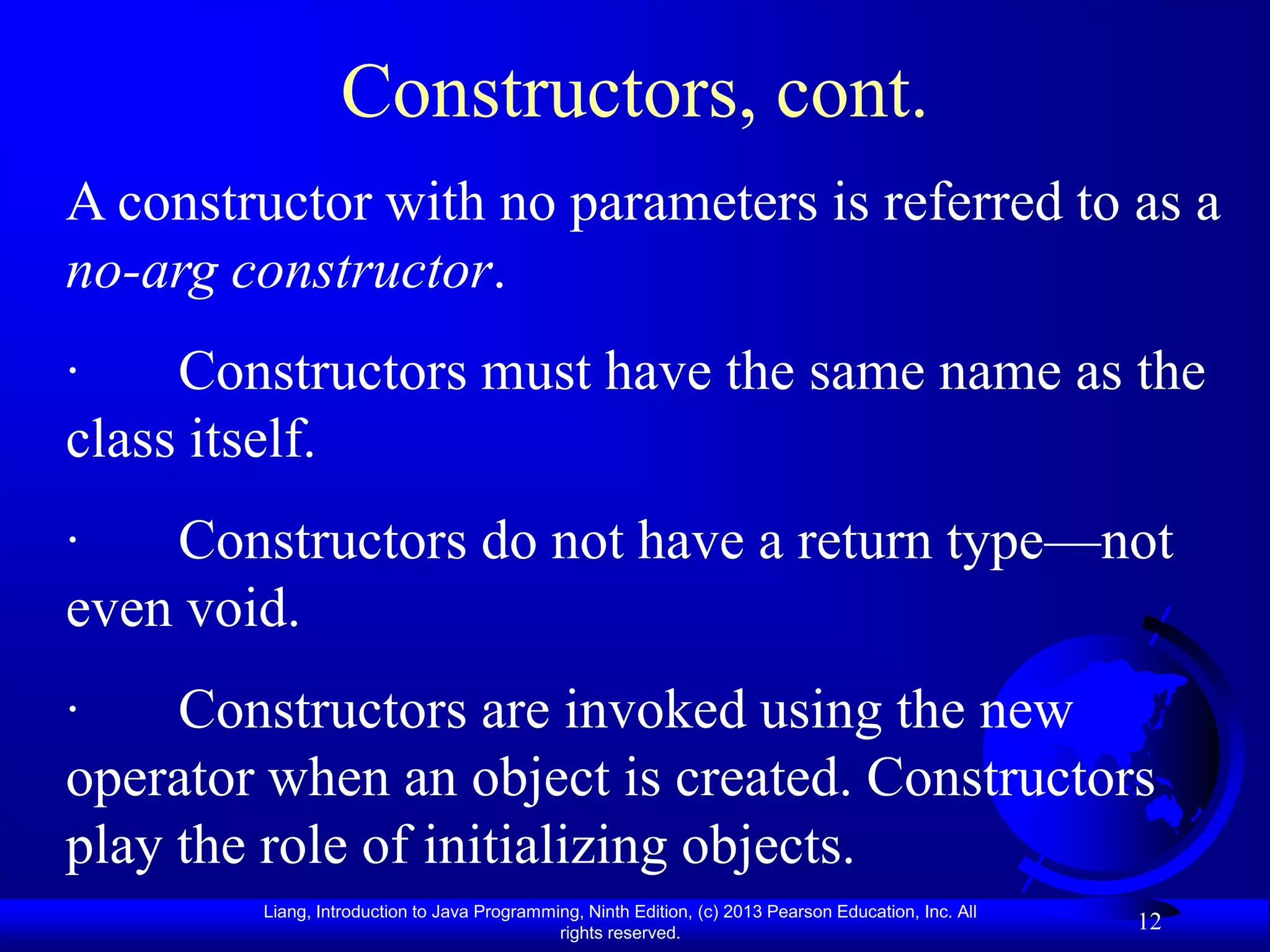Constructors, cont.
A constructor with no parameters is referred to as a
no-arg constructor.
·    Constructors must have the same name as the
class itself.
·   Constructors do not have a return type—not
even void.
·    Constructors are invoked using the new
operator when an object is created. Constructors
play the role of initializing objects.
        Liang, Introduction to Java Programming, Ninth Edition, (c) 2013 Pearson Education, Inc. All
                                             rights reserved.
                                                                                                       12
 