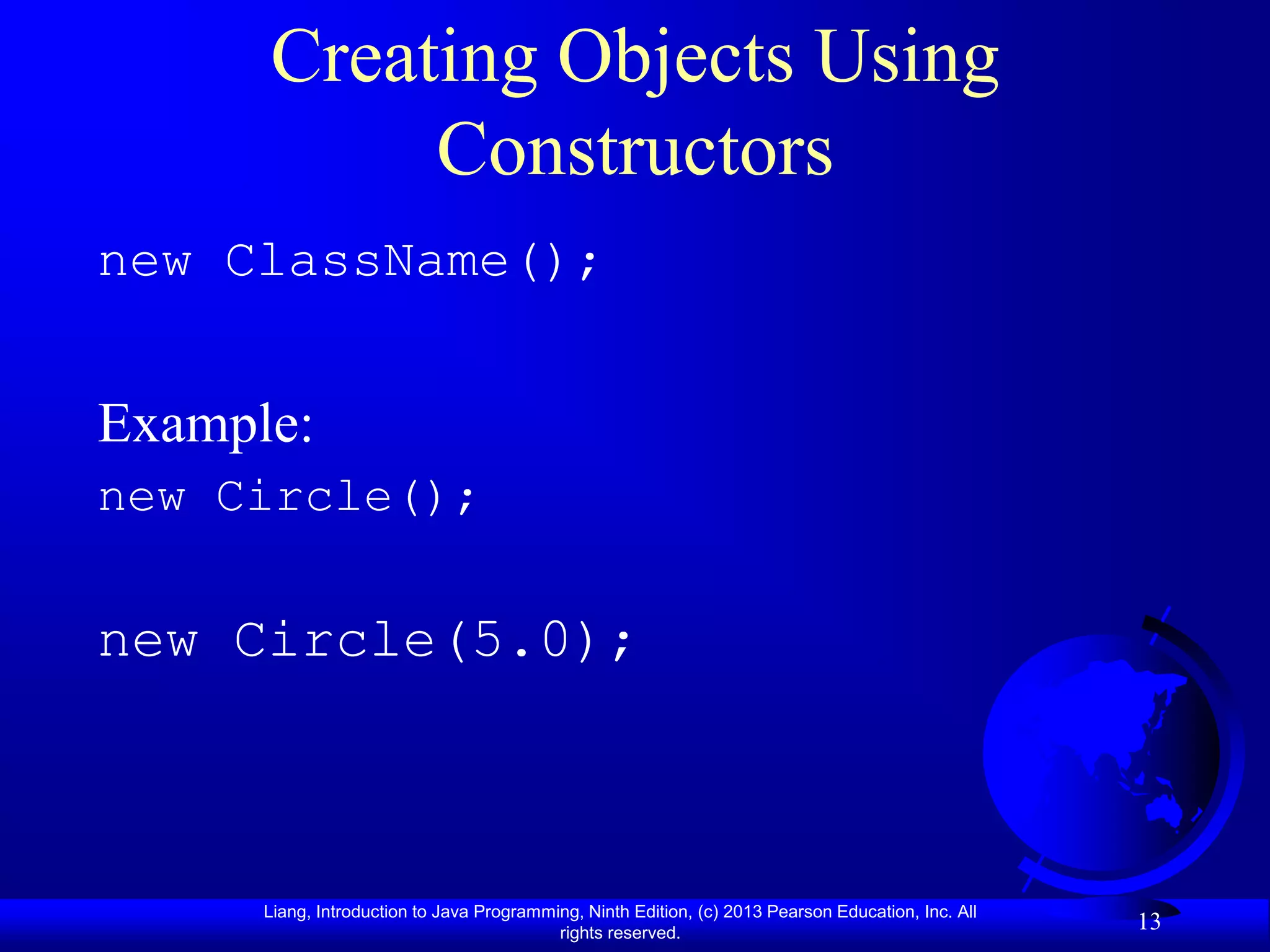 Creating Objects Using
           Constructors
new ClassName();


Example:
new Circle();

new Circle(5.0);



      Liang, Introduction to Java Programming, Ninth Edition, (c) 2013 Pearson Education, Inc. All
                                           rights reserved.
                                                                                                     13
 