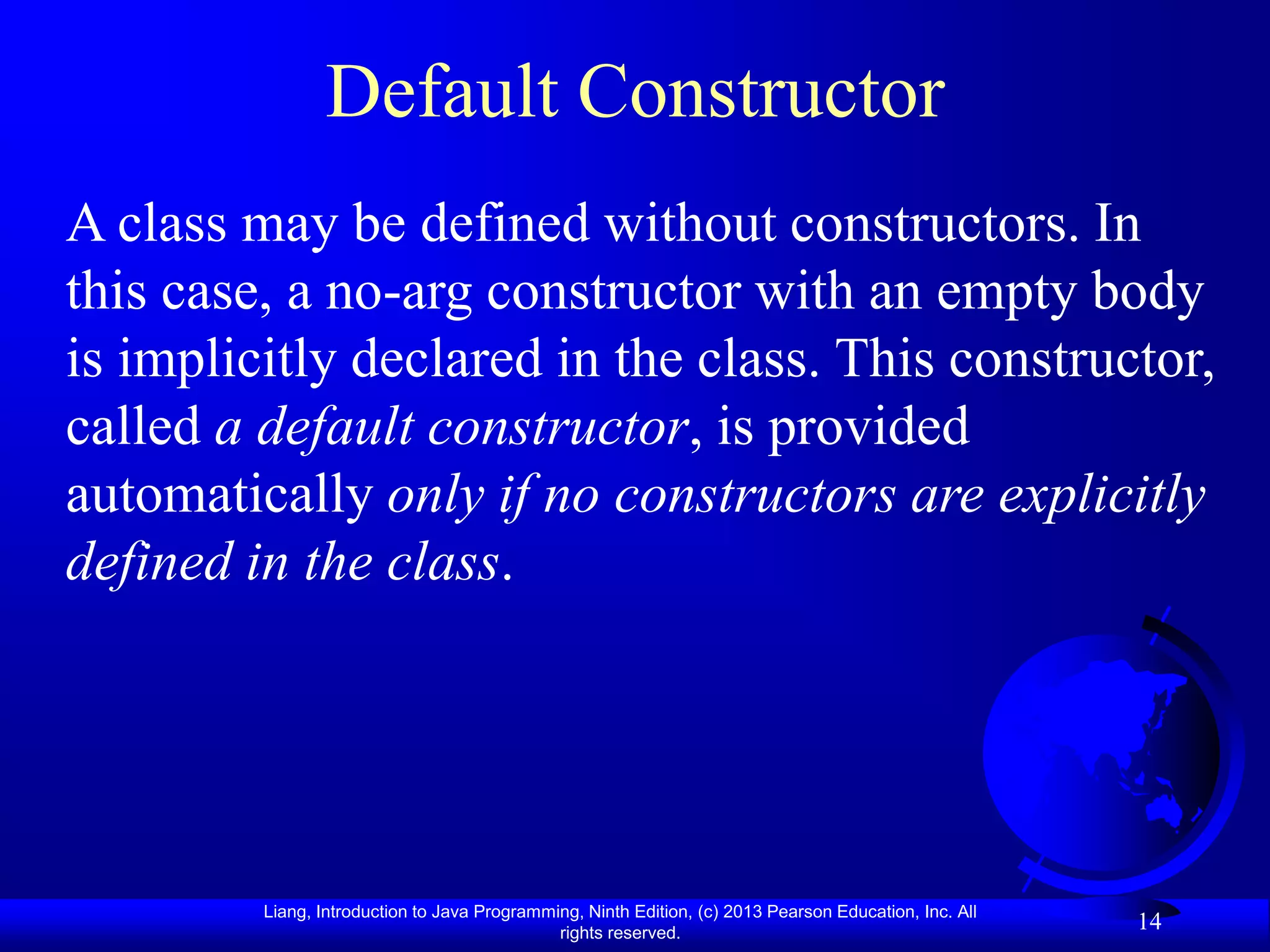 Default Constructor
A class may be defined without constructors. In
this case, a no-arg constructor with an empty body
is implicitly declared in the class. This constructor,
called a default constructor, is provided
automatically only if no constructors are explicitly
defined in the class.




         Liang, Introduction to Java Programming, Ninth Edition, (c) 2013 Pearson Education, Inc. All
                                              rights reserved.
                                                                                                        14
 