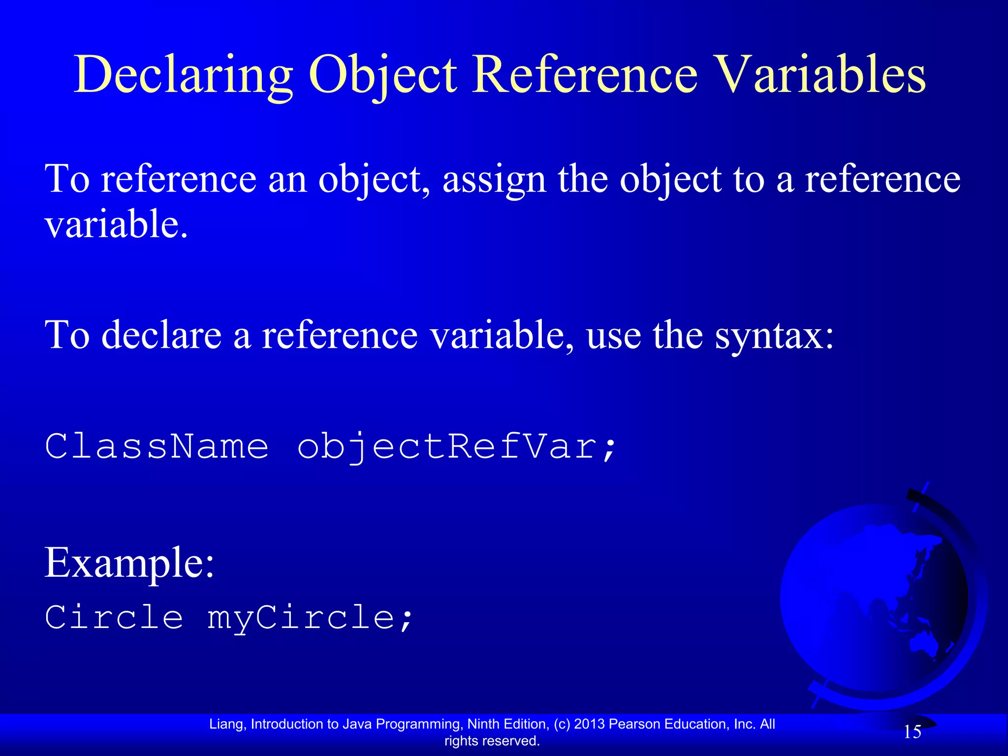 Declaring Object Reference Variables
To reference an object, assign the object to a reference
variable.

To declare a reference variable, use the syntax:

ClassName objectRefVar;

Example:
Circle myCircle;

          Liang, Introduction to Java Programming, Ninth Edition, (c) 2013 Pearson Education, Inc. All
                                               rights reserved.
                                                                                                         15
 