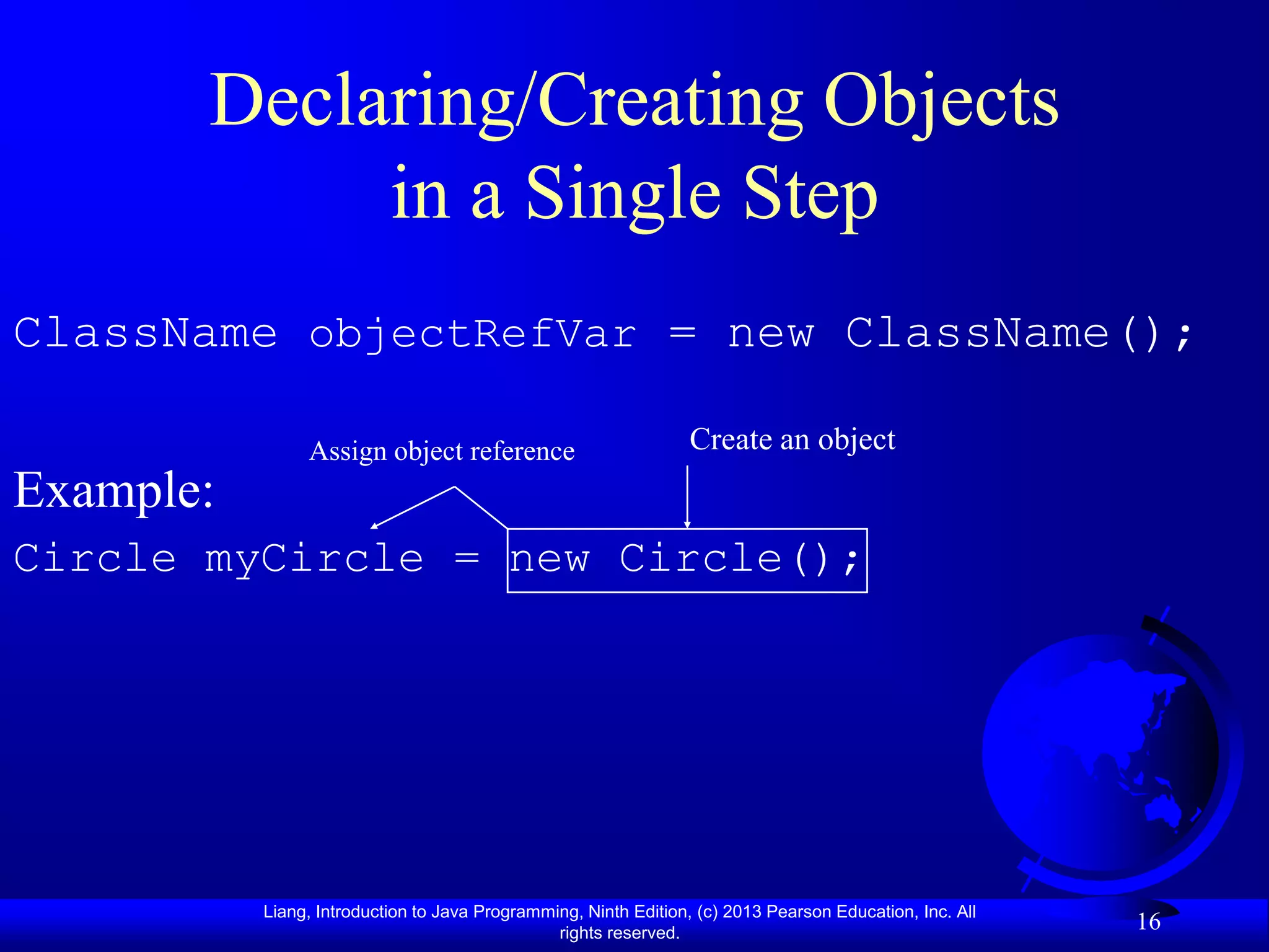 Declaring/Creating Objects
            in a Single Step
ClassName objectRefVar = new ClassName();

                Assign object reference                           Create an object
Example:
Circle myCircle = new Circle();




           Liang, Introduction to Java Programming, Ninth Edition, (c) 2013 Pearson Education, Inc. All
                                                rights reserved.
                                                                                                          16
 