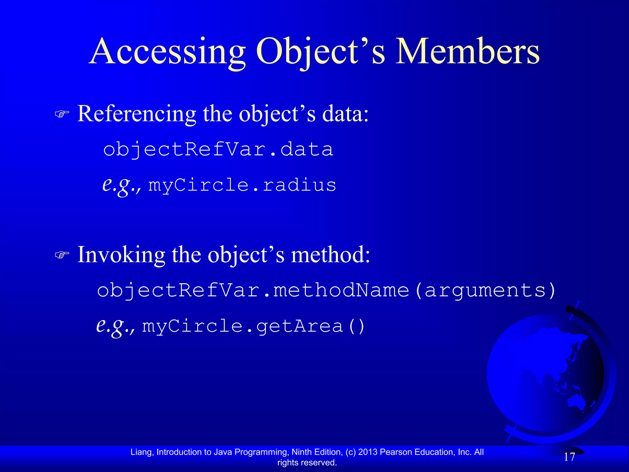 Accessing Object’s Members
   Referencing the object’s data:
      objectRefVar.data
      e.g., myCircle.radius

   Invoking the object’s method:
     objectRefVar.methodName(arguments)
     e.g., myCircle.getArea()




         Liang, Introduction to Java Programming, Ninth Edition, (c) 2013 Pearson Education, Inc. All
                                              rights reserved.
                                                                                                        17
 