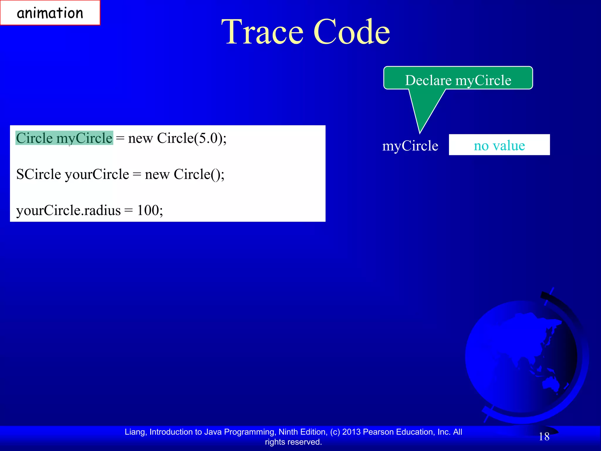 animation
                                           Trace Code
                                                                                             Declare myCircle


Circle myCircle = new Circle(5.0);                                                                              no value
                                                                                       myCircle
SCircle yourCircle = new Circle();

yourCircle.radius = 100;




                 Liang, Introduction to Java Programming, Ninth Edition, (c) 2013 Pearson Education, Inc. All
                                                      rights reserved.
                                                                                                                           18
 