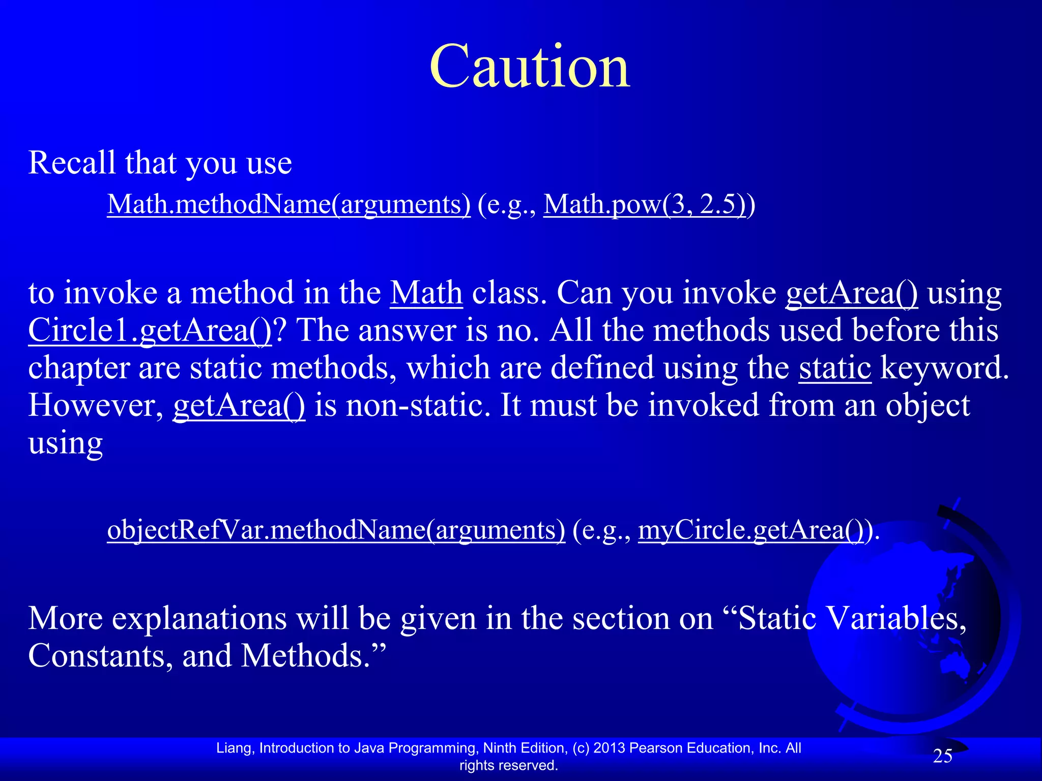 Caution
Recall that you use
     Math.methodName(arguments) (e.g., Math.pow(3, 2.5))


to invoke a method in the Math class. Can you invoke getArea() using
Circle1.getArea()? The answer is no. All the methods used before this
chapter are static methods, which are defined using the static keyword.
However, getArea() is non-static. It must be invoked from an object
using

     objectRefVar.methodName(arguments) (e.g., myCircle.getArea()).


More explanations will be given in the section on “Static Variables,
Constants, and Methods.”

             Liang, Introduction to Java Programming, Ninth Edition, (c) 2013 Pearson Education, Inc. All
                                                  rights reserved.
                                                                                                            25
 