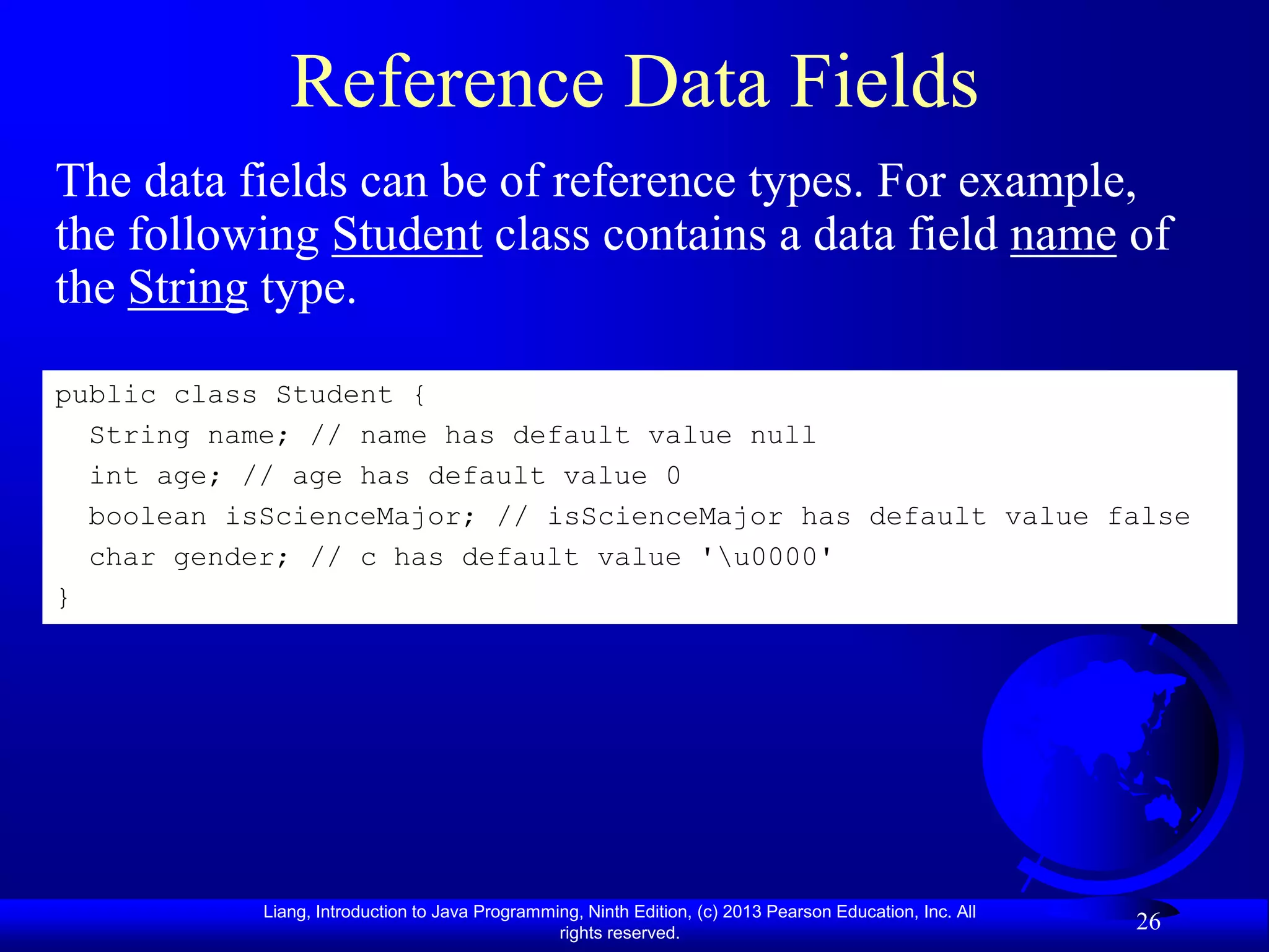 Reference Data Fields
The data fields can be of reference types. For example,
the following Student class contains a data field name of
the String type.

public class Student {
  String name; // name has default value null
  int age; // age has default value 0
  boolean isScienceMajor; // isScienceMajor has default value false
  char gender; // c has default value 'u0000'
}




            Liang, Introduction to Java Programming, Ninth Edition, (c) 2013 Pearson Education, Inc. All
                                                 rights reserved.
                                                                                                           26
 