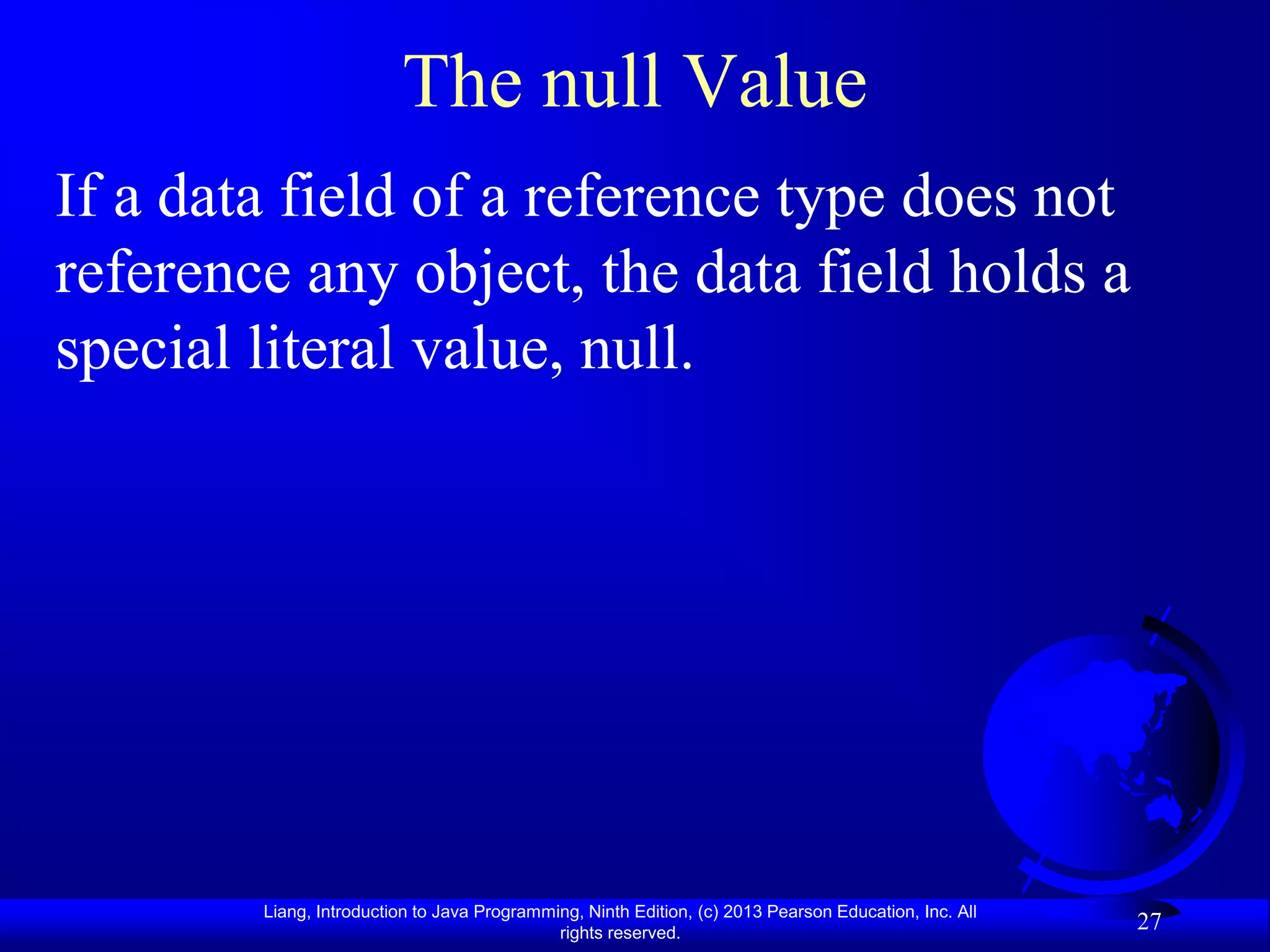 The null Value
If a data field of a reference type does not
reference any object, the data field holds a
special literal value, null.




        Liang, Introduction to Java Programming, Ninth Edition, (c) 2013 Pearson Education, Inc. All
                                             rights reserved.
                                                                                                       27
 