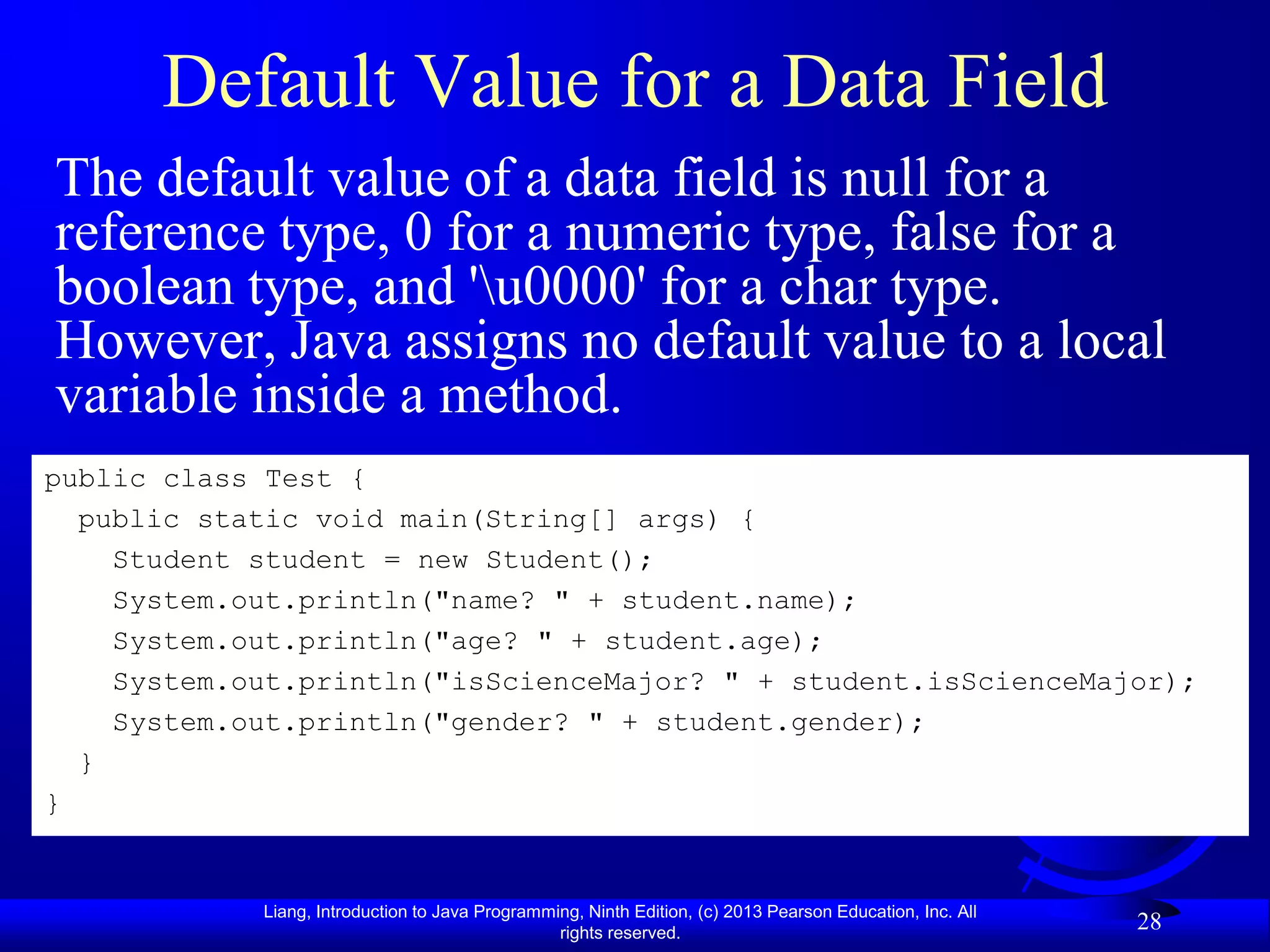 Default Value for a Data Field
The default value of a data field is null for a
reference type, 0 for a numeric type, false for a
boolean type, and 'u0000' for a char type.
However, Java assigns no default value to a local
variable inside a method.
public class Test {
  public static void main(String[] args) {
    Student student = new Student();
    System.out.println("name? " + student.name);
    System.out.println("age? " + student.age);
    System.out.println("isScienceMajor? " + student.isScienceMajor);
    System.out.println("gender? " + student.gender);
  }
}


            Liang, Introduction to Java Programming, Ninth Edition, (c) 2013 Pearson Education, Inc. All
                                                 rights reserved.
                                                                                                           28
 