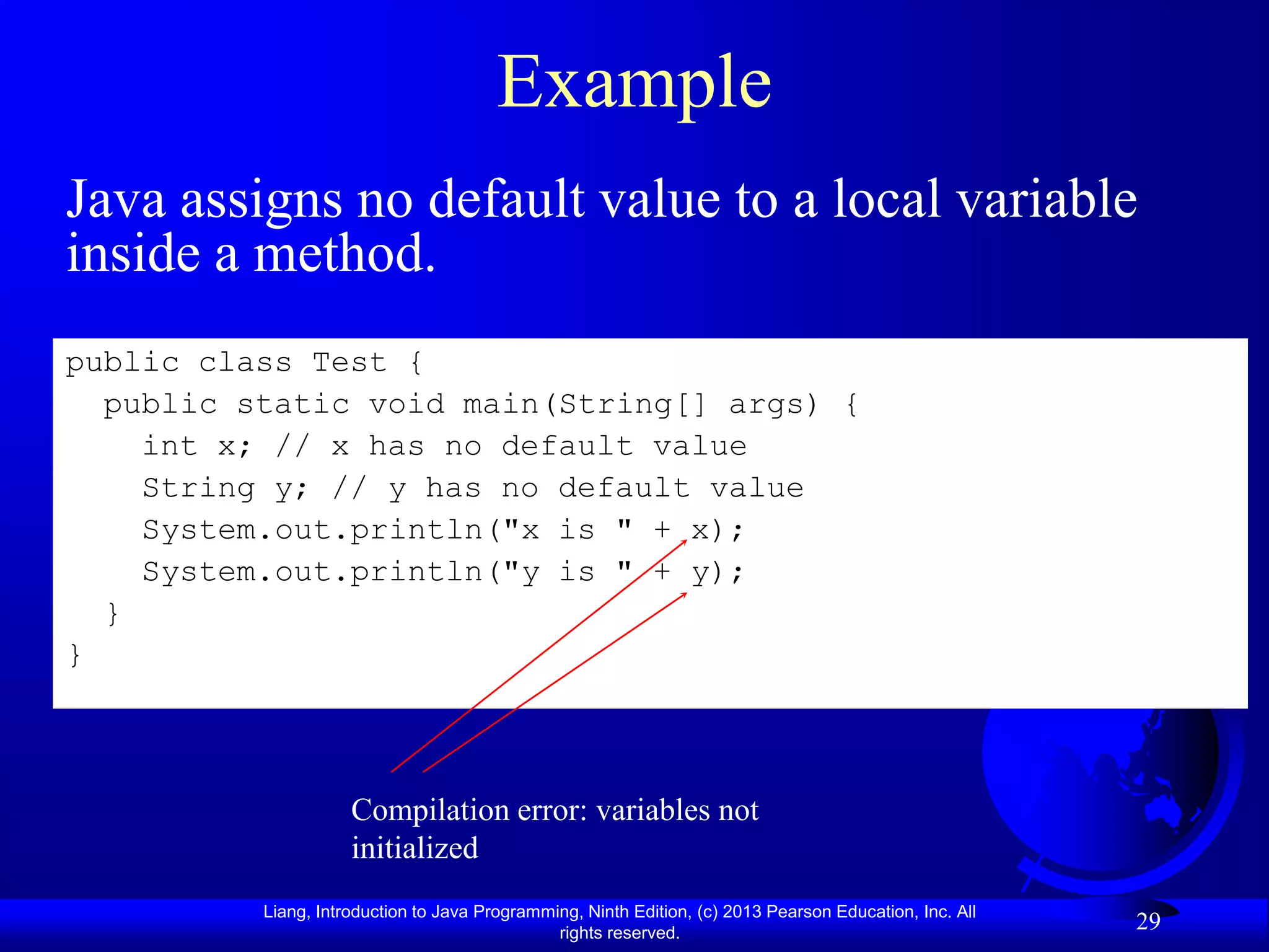 Example
Java assigns no default value to a local variable
inside a method.
public class Test {
  public static void main(String[] args) {
    int x; // x has no default value
    String y; // y has no default value
    System.out.println("x is " + x);
    System.out.println("y is " + y);
  }
}



                     Compilation error: variables not
                     initialized
          Liang, Introduction to Java Programming, Ninth Edition, (c) 2013 Pearson Education, Inc. All
                                               rights reserved.
                                                                                                         29
 