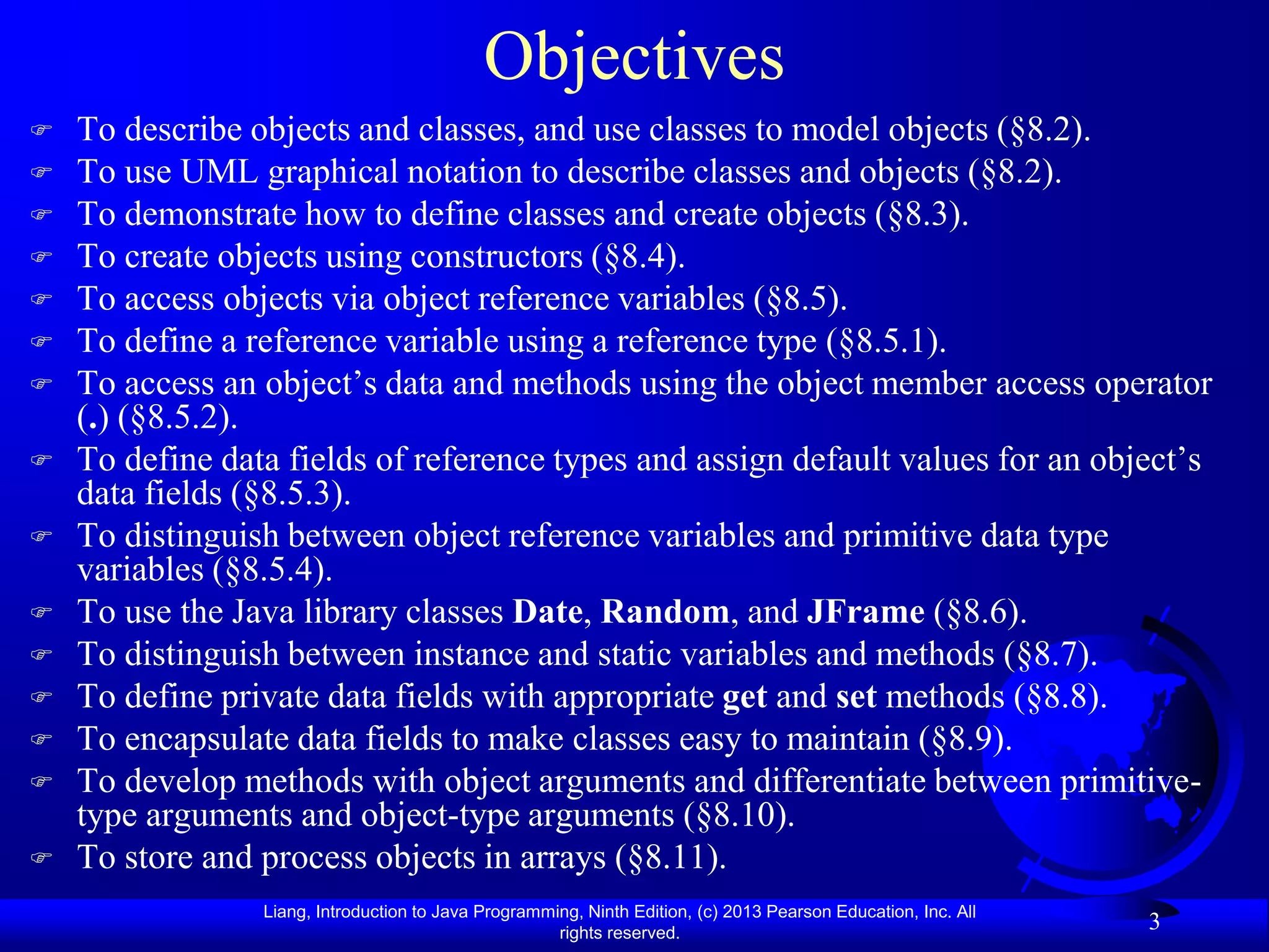 Objectives
   To describe objects and classes, and use classes to model objects (§8.2).
   To use UML graphical notation to describe classes and objects (§8.2).
   To demonstrate how to define classes and create objects (§8.3).
   To create objects using constructors (§8.4).
   To access objects via object reference variables (§8.5).
   To define a reference variable using a reference type (§8.5.1).
   To access an object’s data and methods using the object member access operator
    (.) (§8.5.2).
   To define data fields of reference types and assign default values for an object’s
    data fields (§8.5.3).
   To distinguish between object reference variables and primitive data type
    variables (§8.5.4).
   To use the Java library classes Date, Random, and JFrame (§8.6).
   To distinguish between instance and static variables and methods (§8.7).
   To define private data fields with appropriate get and set methods (§8.8).
   To encapsulate data fields to make classes easy to maintain (§8.9).
   To develop methods with object arguments and differentiate between primitive-
    type arguments and object-type arguments (§8.10).
   To store and process objects in arrays (§8.11).
                 Liang, Introduction to Java Programming, Ninth Edition, (c) 2013 Pearson Education, Inc. All
                                                      rights reserved.
                                                                                                                3
 