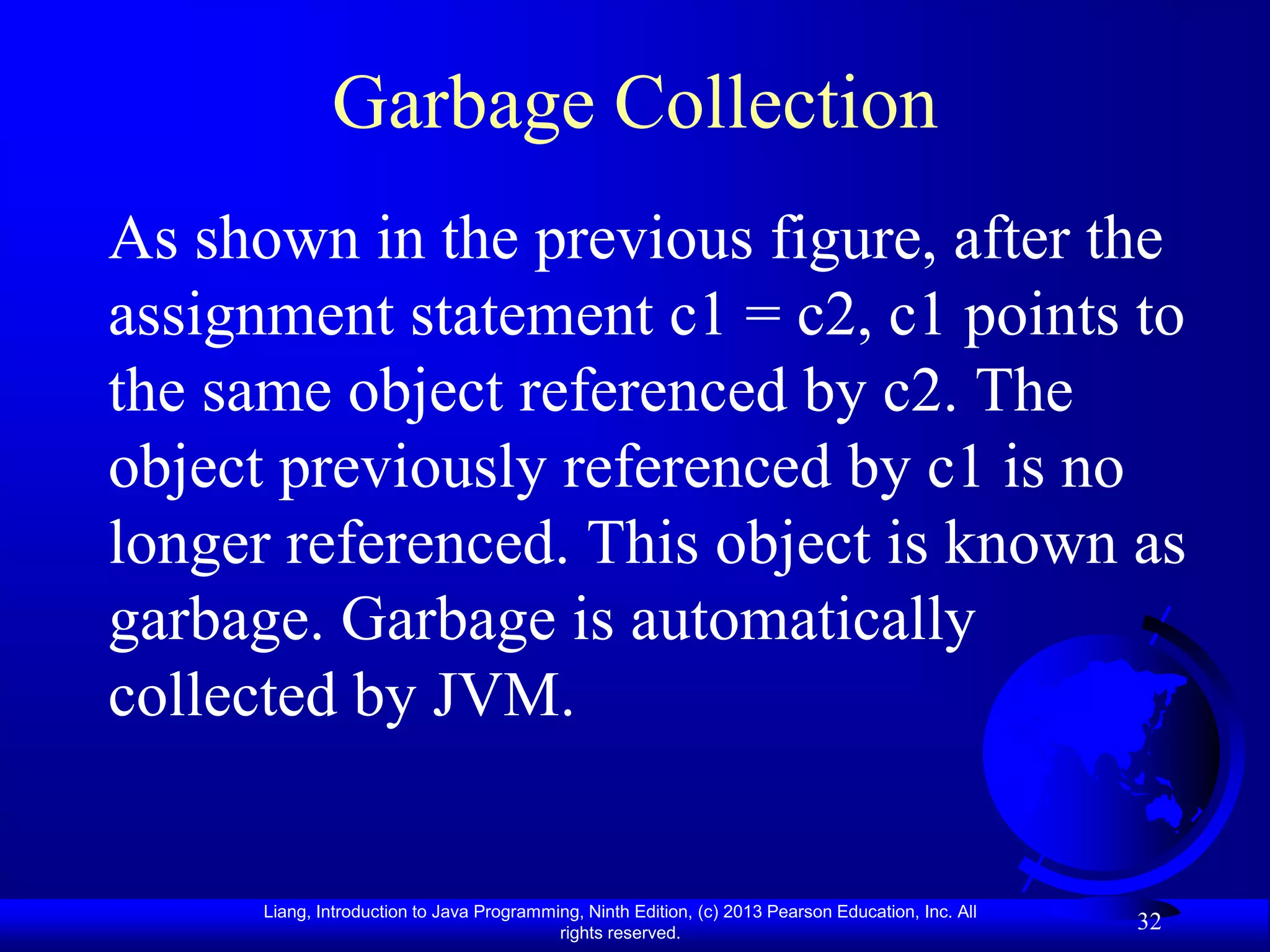 Garbage Collection
As shown in the previous figure, after the
assignment statement c1 = c2, c1 points to
the same object referenced by c2. The
object previously referenced by c1 is no
longer referenced. This object is known as
garbage. Garbage is automatically
collected by JVM.


      Liang, Introduction to Java Programming, Ninth Edition, (c) 2013 Pearson Education, Inc. All
                                           rights reserved.
                                                                                                     32
 