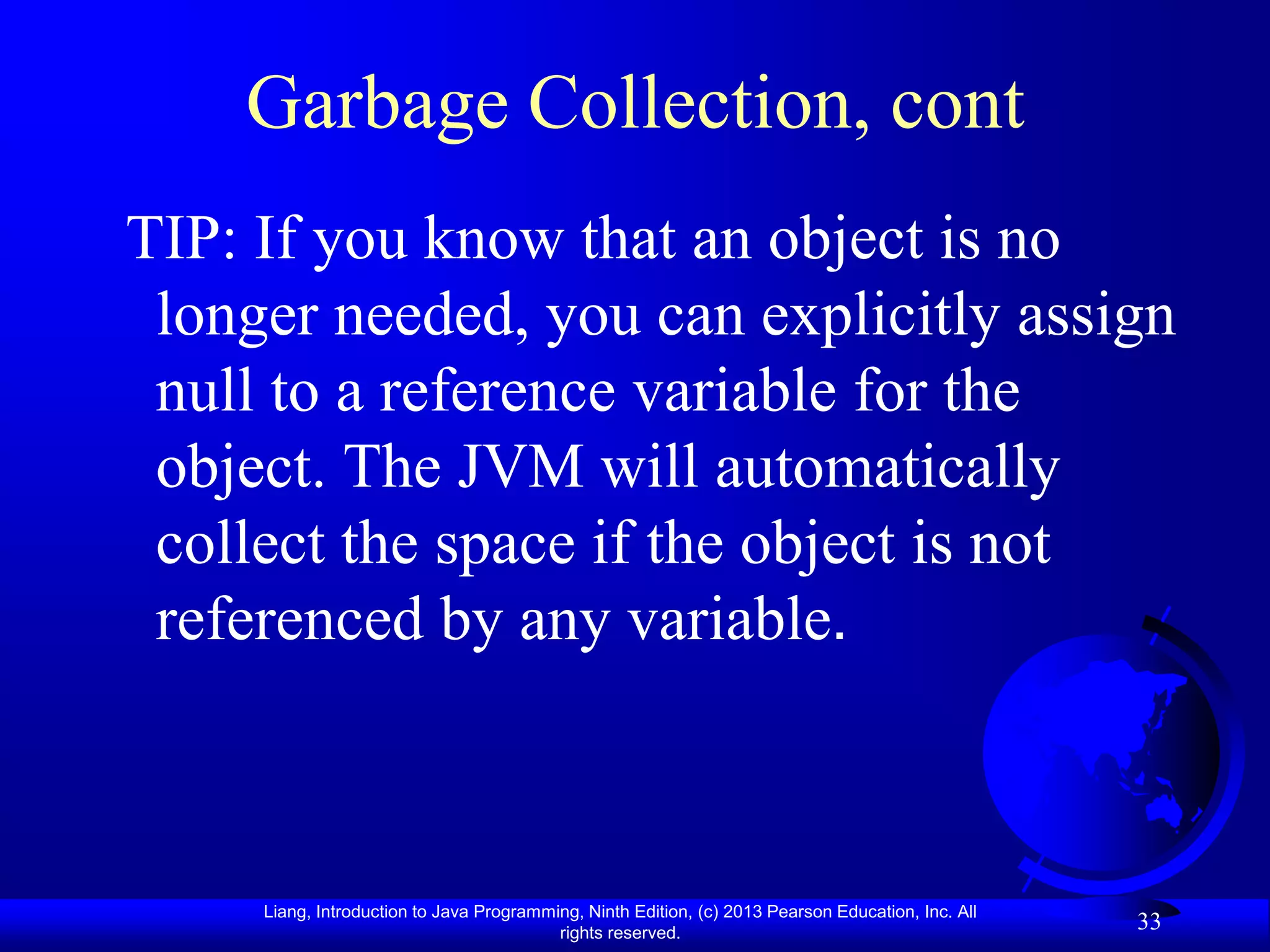 Garbage Collection, cont
TIP: If you know that an object is no
 longer needed, you can explicitly assign
 null to a reference variable for the
 object. The JVM will automatically
 collect the space if the object is not
 referenced by any variable.



     Liang, Introduction to Java Programming, Ninth Edition, (c) 2013 Pearson Education, Inc. All
                                          rights reserved.
                                                                                                    33
 
