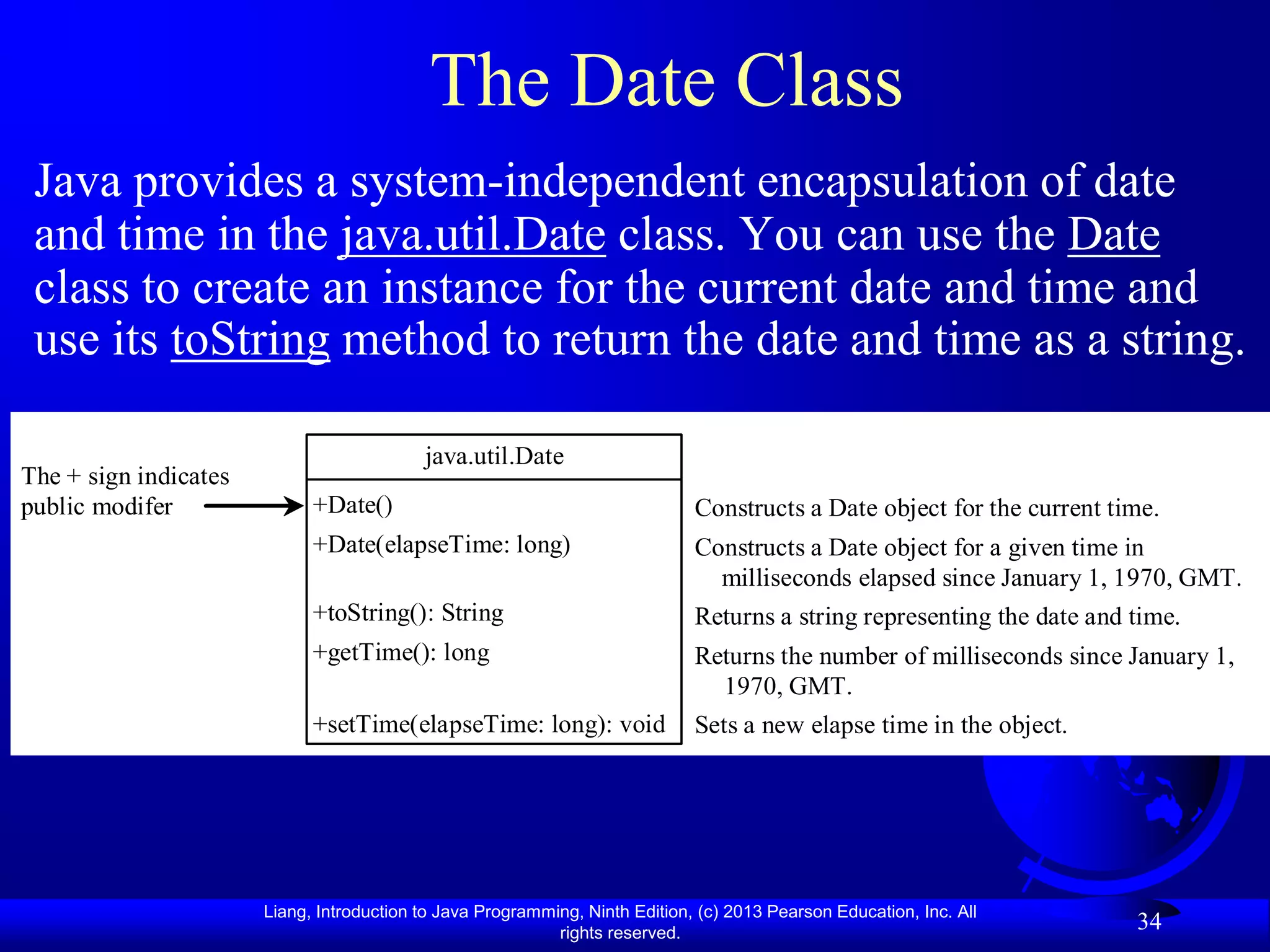 The Date Class
 Java provides a system-independent encapsulation of date
 and time in the java.util.Date class. You can use the Date
 class to create an instance for the current date and time and
 use its toString method to return the date and time as a string.

                                           java.util.Date
The + sign indicates
public modifer               +Date()                                          Constructs a Date object for the current time.
                             +Date(elapseTime: long)                          Constructs a Date object for a given time in
                                                                                milliseconds elapsed since January 1, 1970, GMT.
                             +toString(): String                              Returns a string representing the date and time.
                             +getTime(): long                                 Returns the number of milliseconds since January 1,
                                                                                1970, GMT.
                             +setTime(elapseTime: long): void                 Sets a new elapse time in the object.




                       Liang, Introduction to Java Programming, Ninth Edition, (c) 2013 Pearson Education, Inc. All
                                                            rights reserved.
                                                                                                                         34
 