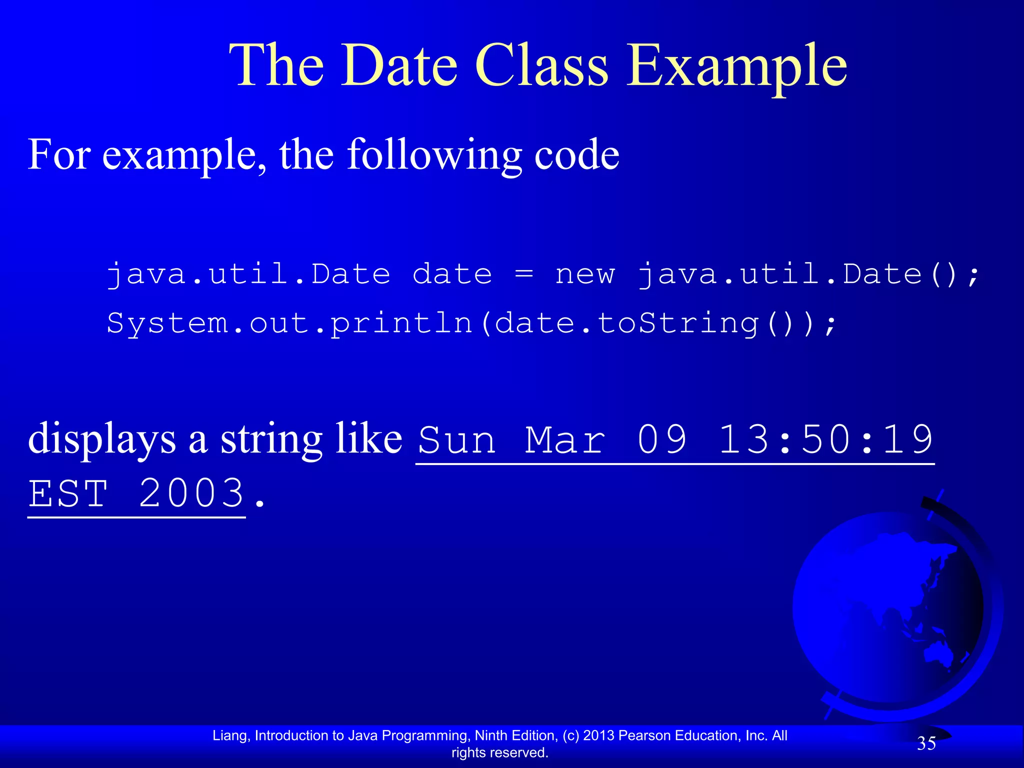 The Date Class Example
For example, the following code

    java.util.Date date = new java.util.Date();
    System.out.println(date.toString());


displays a string like Sun Mar 09 13:50:19
EST 2003.




         Liang, Introduction to Java Programming, Ninth Edition, (c) 2013 Pearson Education, Inc. All
                                              rights reserved.
                                                                                                        35
 