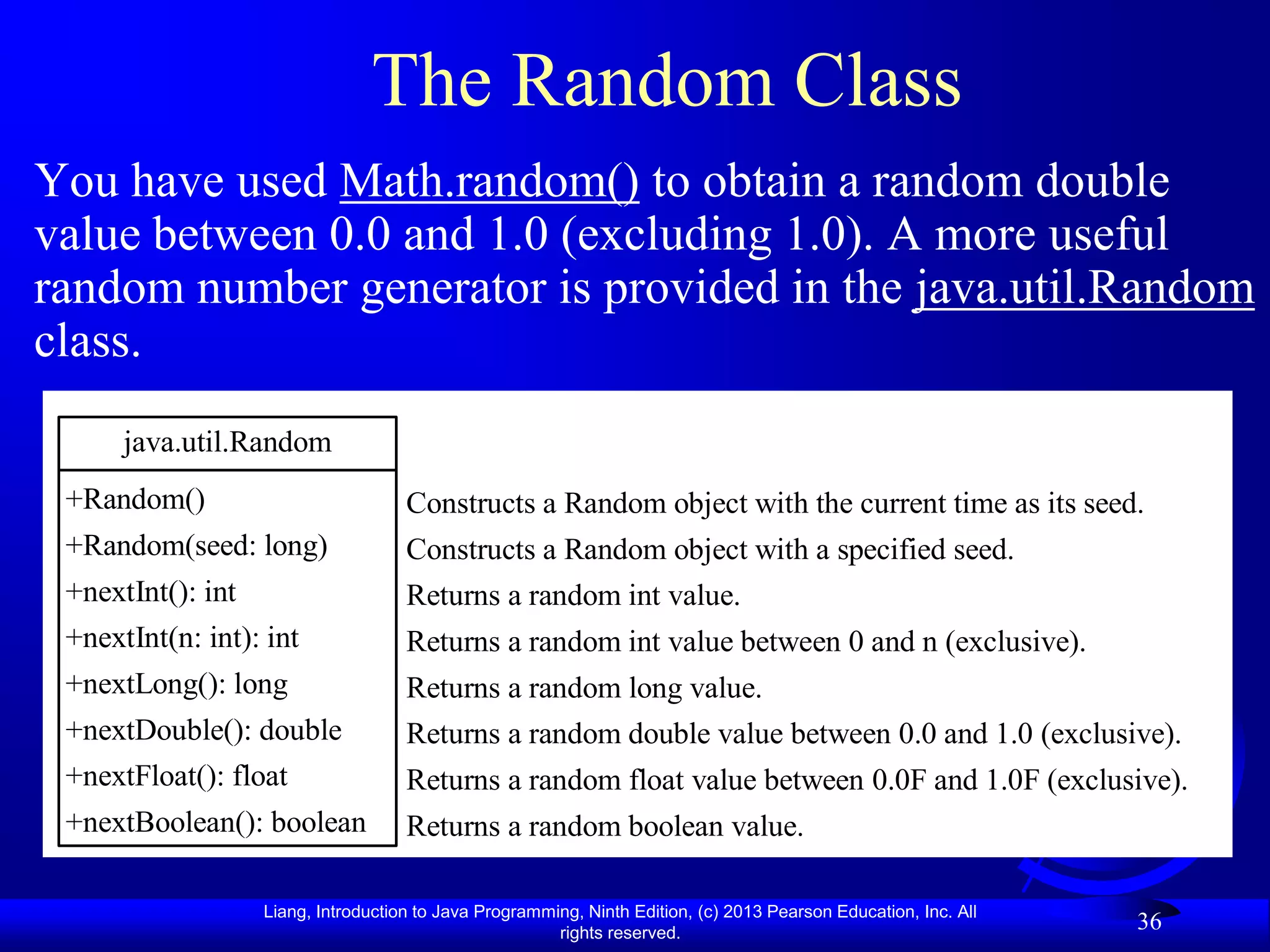 The Random Class
You have used Math.random() to obtain a random double
value between 0.0 and 1.0 (excluding 1.0). A more useful
random number generator is provided in the java.util.Random
class.
      java.util.Random
 +Random()                           Constructs a Random object with the current time as its seed.
 +Random(seed: long)                 Constructs a Random object with a specified seed.
 +nextInt(): int                     Returns a random int value.
 +nextInt(n: int): int               Returns a random int value between 0 and n (exclusive).
 +nextLong(): long                   Returns a random long value.
 +nextDouble(): double               Returns a random double value between 0.0 and 1.0 (exclusive).
 +nextFloat(): float                 Returns a random float value between 0.0F and 1.0F (exclusive).
 +nextBoolean(): boolean             Returns a random boolean value.

                   Liang, Introduction to Java Programming, Ninth Edition, (c) 2013 Pearson Education, Inc. All
                                                        rights reserved.
                                                                                                                  36
 