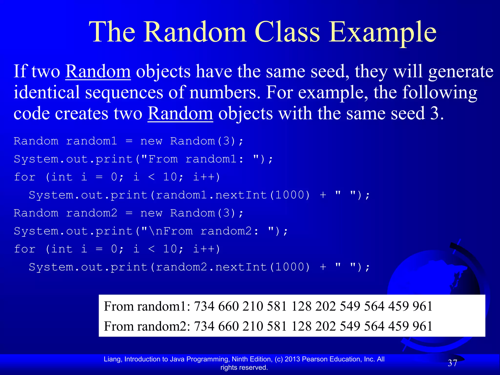 The Random Class Example
If two Random objects have the same seed, they will generate
identical sequences of numbers. For example, the following
code creates two Random objects with the same seed 3.
Random random1 = new Random(3);
System.out.print("From random1: ");
for (int i = 0; i < 10; i++)
  System.out.print(random1.nextInt(1000) + " ");
Random random2 = new Random(3);
System.out.print("nFrom random2: ");
for (int i = 0; i < 10; i++)
  System.out.print(random2.nextInt(1000) + " ");


            From random1: 734 660 210 581 128 202 549 564 459 961
            From random2: 734 660 210 581 128 202 549 564 459 961

            Liang, Introduction to Java Programming, Ninth Edition, (c) 2013 Pearson Education, Inc. All
                                                 rights reserved.
                                                                                                           37
 