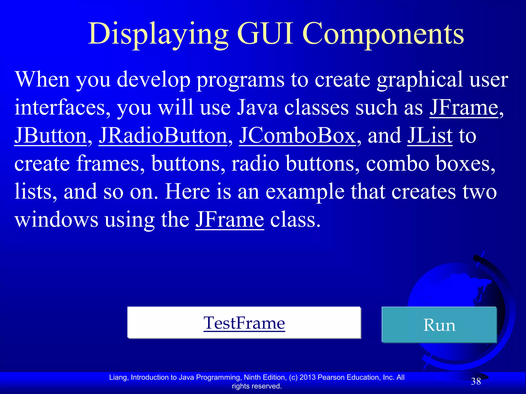 Displaying GUI Components
When you develop programs to create graphical user
interfaces, you will use Java classes such as JFrame,
JButton, JRadioButton, JComboBox, and JList to
create frames, buttons, radio buttons, combo boxes,
lists, and so on. Here is an example that creates two
windows using the JFrame class.



                                       TestFrame                                                         Run

          Liang, Introduction to Java Programming, Ninth Edition, (c) 2013 Pearson Education, Inc. All
                                               rights reserved.
                                                                                                               38
 