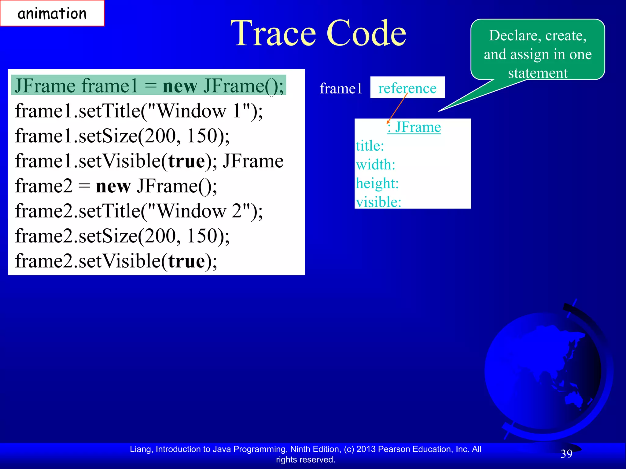 animation
                                       Trace Code                                                            Declare, create,
                                                                                                            and assign in one
                                                                                                               statement
JFrame frame1 = new JFrame();                                 frame1 reference
frame1.setTitle("Window 1");
                                                                                : JFrame
frame1.setSize(200, 150);                                               title:
frame1.setVisible(true); JFrame                                         width:
frame2 = new JFrame();                                                  height:
                                                                        visible:
frame2.setTitle("Window 2");
frame2.setSize(200, 150);
frame2.setVisible(true);




             Liang, Introduction to Java Programming, Ninth Edition, (c) 2013 Pearson Education, Inc. All
                                                  rights reserved.
                                                                                                                        39
 