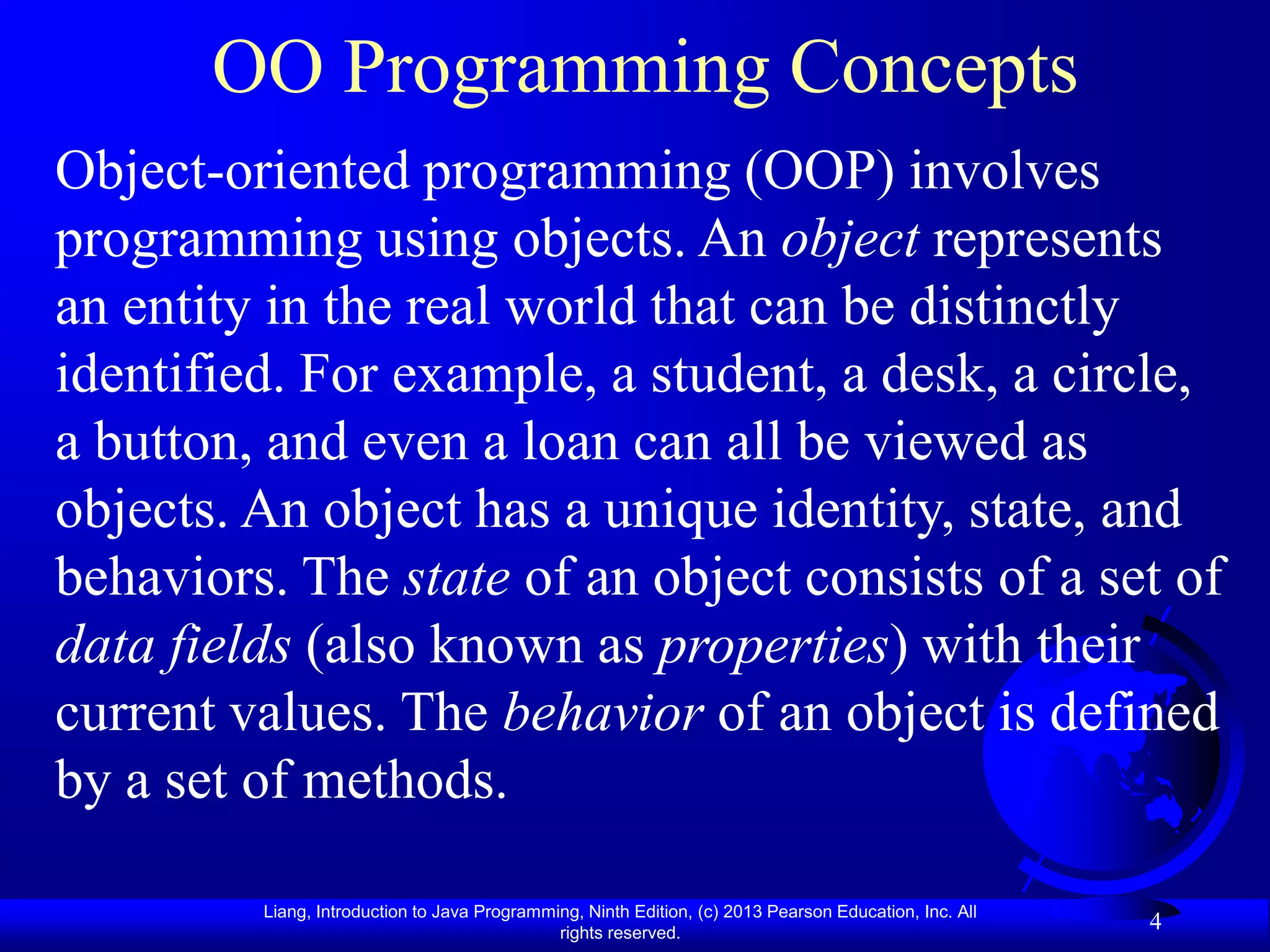 OO Programming Concepts
Object-oriented programming (OOP) involves
programming using objects. An object represents
an entity in the real world that can be distinctly
identified. For example, a student, a desk, a circle,
a button, and even a loan can all be viewed as
objects. An object has a unique identity, state, and
behaviors. The state of an object consists of a set of
data fields (also known as properties) with their
current values. The behavior of an object is defined
by a set of methods.

         Liang, Introduction to Java Programming, Ninth Edition, (c) 2013 Pearson Education, Inc. All
                                              rights reserved.
                                                                                                        4
 