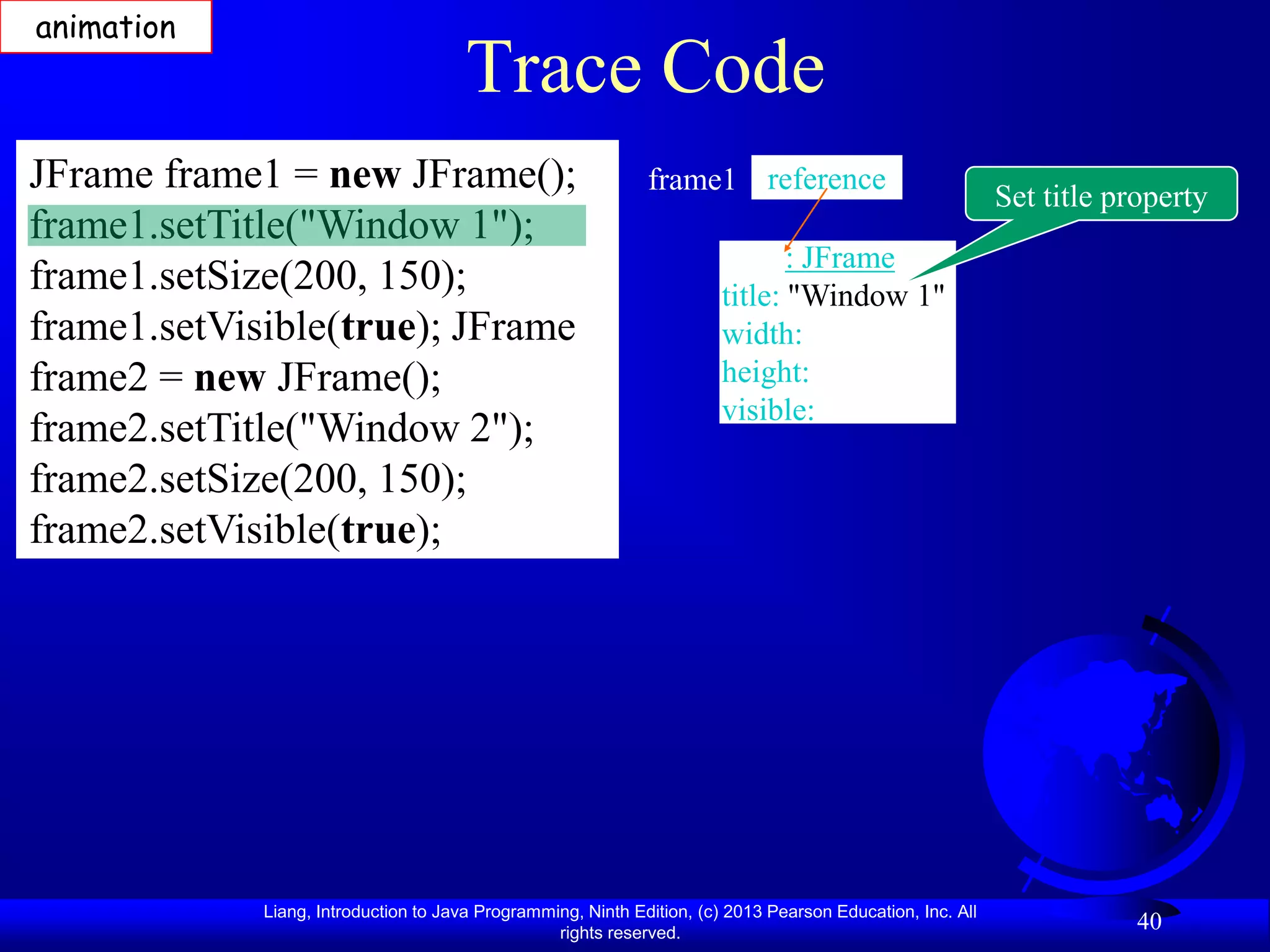 animation
                                       Trace Code
JFrame frame1 = new JFrame();                                 frame1 reference
                                                                                                            Set title property
frame1.setTitle("Window 1");
                                                                               : JFrame
frame1.setSize(200, 150);                                               title: "Window 1"
frame1.setVisible(true); JFrame                                         width:
frame2 = new JFrame();                                                  height:
                                                                        visible:
frame2.setTitle("Window 2");
frame2.setSize(200, 150);
frame2.setVisible(true);




             Liang, Introduction to Java Programming, Ninth Edition, (c) 2013 Pearson Education, Inc. All
                                                  rights reserved.
                                                                                                                        40
 