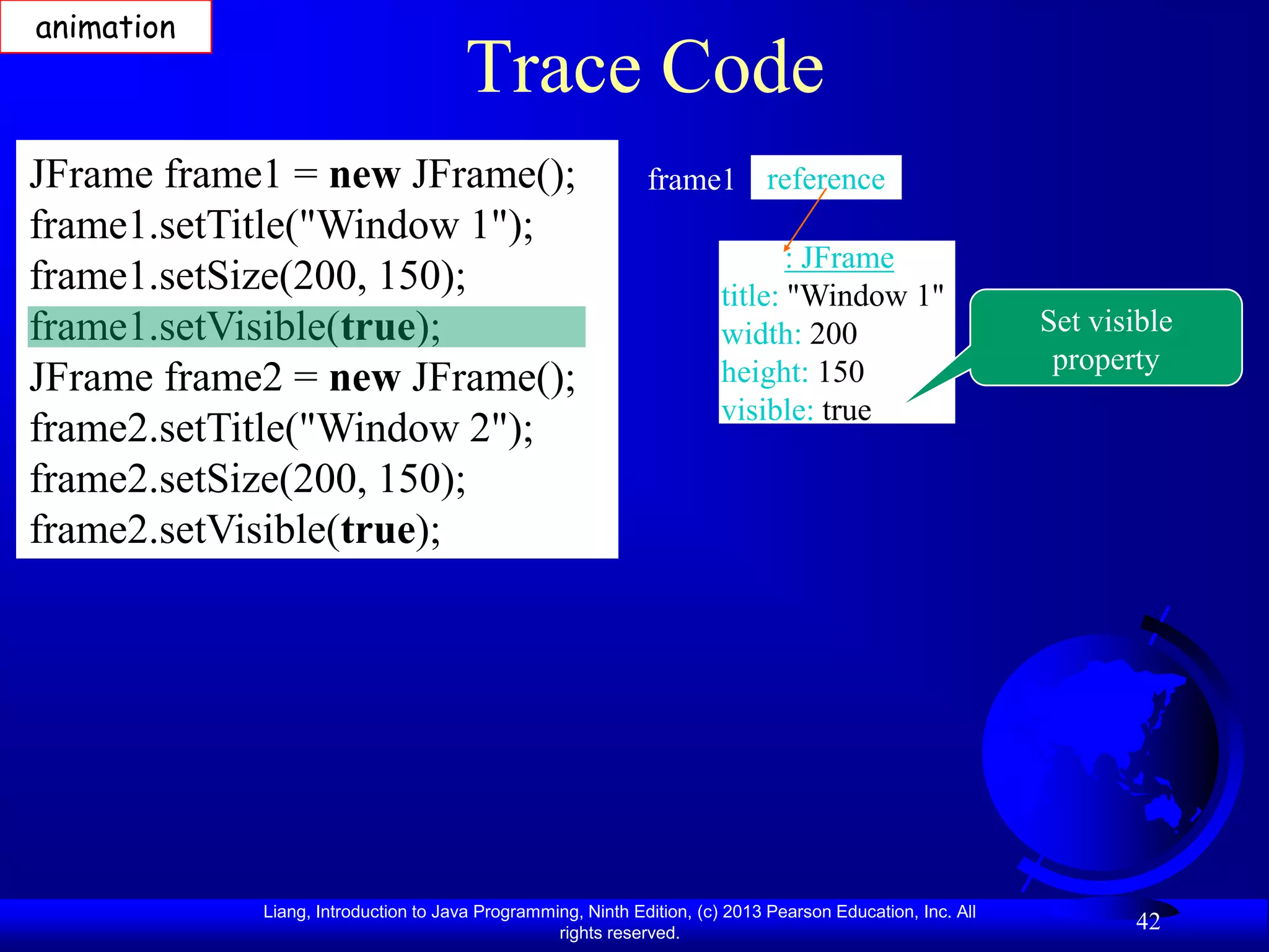 animation
                                      Trace Code
JFrame frame1 = new JFrame();                                frame1 reference
frame1.setTitle("Window 1");
                                                                              : JFrame
frame1.setSize(200, 150);                                              title: "Window 1"
frame1.setVisible(true);                                               width: 200                          Set visible
                                                                       height: 150                          property
JFrame frame2 = new JFrame();
                                                                       visible: true
frame2.setTitle("Window 2");
frame2.setSize(200, 150);
frame2.setVisible(true);




            Liang, Introduction to Java Programming, Ninth Edition, (c) 2013 Pearson Education, Inc. All
                                                 rights reserved.
                                                                                                                  42
 