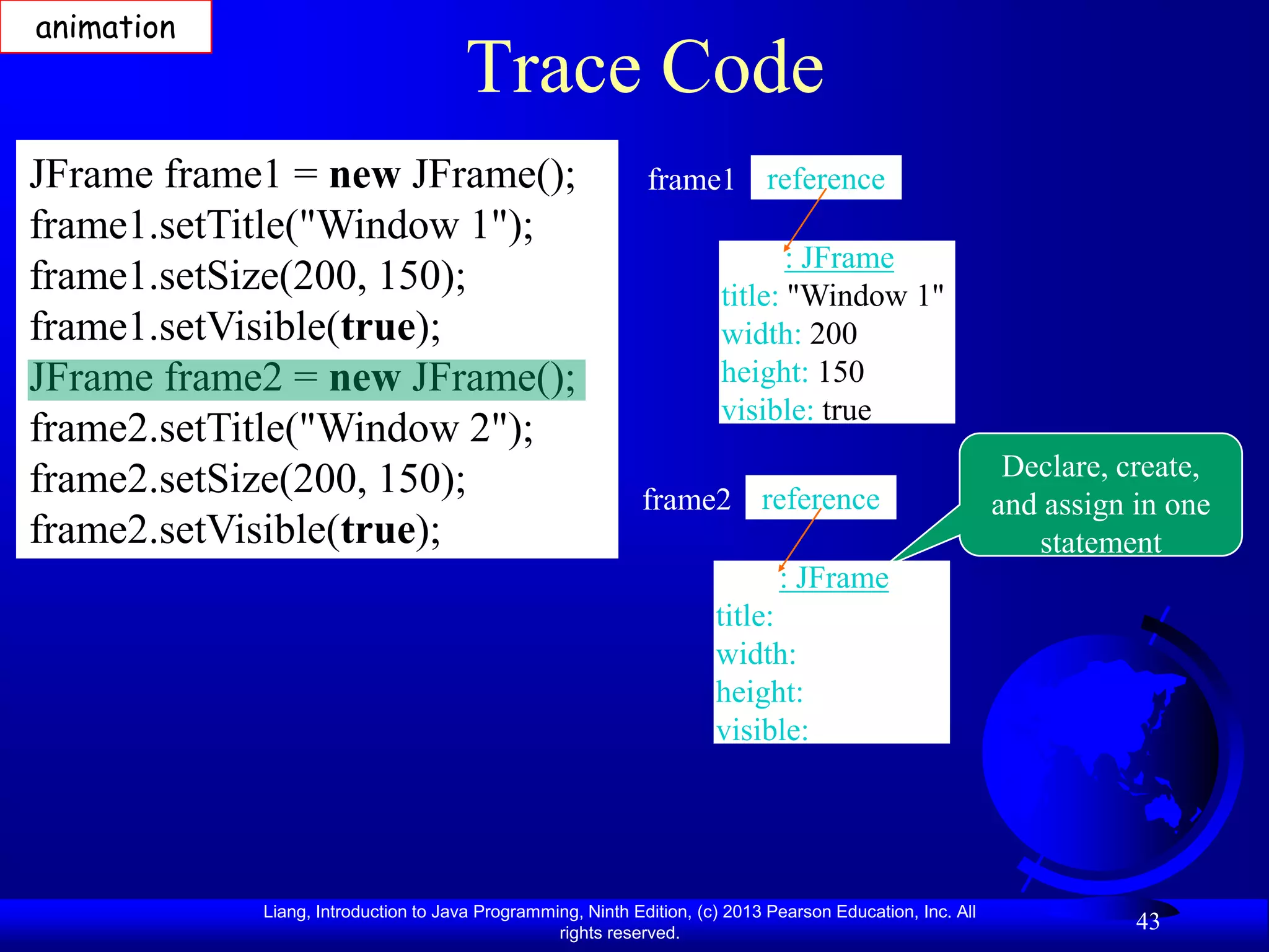 animation
                                      Trace Code
JFrame frame1 = new JFrame();                                frame1 reference
frame1.setTitle("Window 1");
                                                                              : JFrame
frame1.setSize(200, 150);                                              title: "Window 1"
frame1.setVisible(true);                                               width: 200
JFrame frame2 = new JFrame();                                          height: 150
                                                                       visible: true
frame2.setTitle("Window 2");
frame2.setSize(200, 150);                                                                                   Declare, create,
                                                            frame2 reference                               and assign in one
frame2.setVisible(true);                                                                                      statement
                                                                              : JFrame
                                                                      title:
                                                                      width:
                                                                      height:
                                                                      visible:




            Liang, Introduction to Java Programming, Ninth Edition, (c) 2013 Pearson Education, Inc. All
                                                 rights reserved.
                                                                                                                      43
 