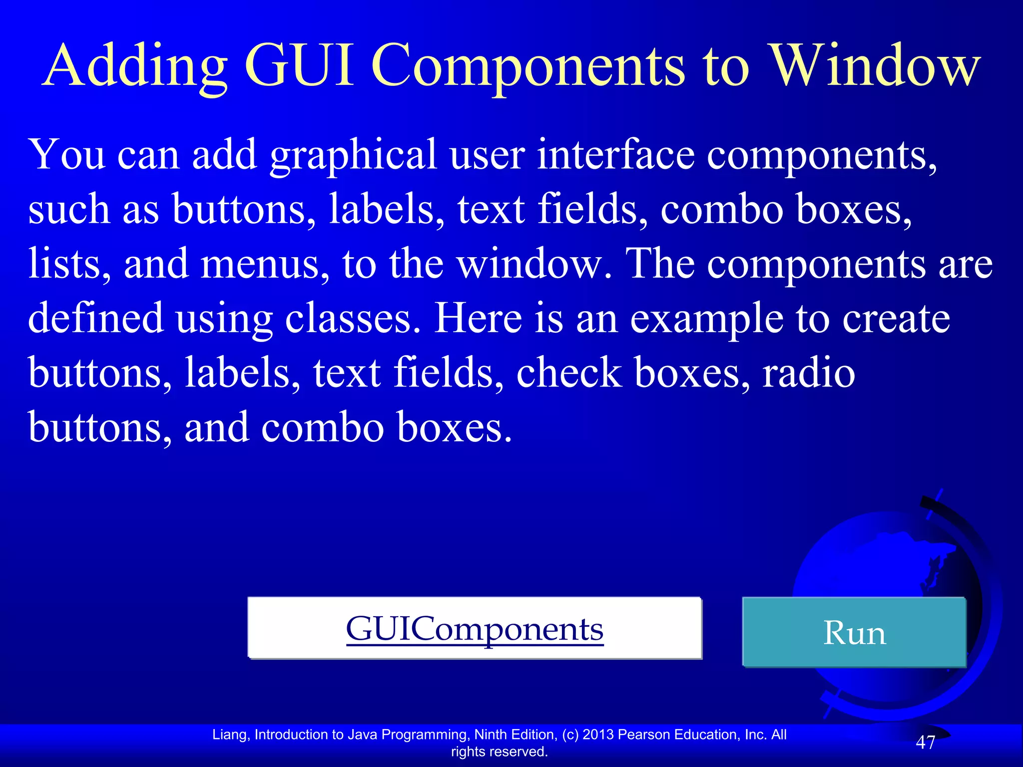 Adding GUI Components to Window
You can add graphical user interface components,
such as buttons, labels, text fields, combo boxes,
lists, and menus, to the window. The components are
defined using classes. Here is an example to create
buttons, labels, text fields, check boxes, radio
buttons, and combo boxes.



                              GUIComponents                                                             Run

         Liang, Introduction to Java Programming, Ninth Edition, (c) 2013 Pearson Education, Inc. All
                                              rights reserved.
                                                                                                              47
 
