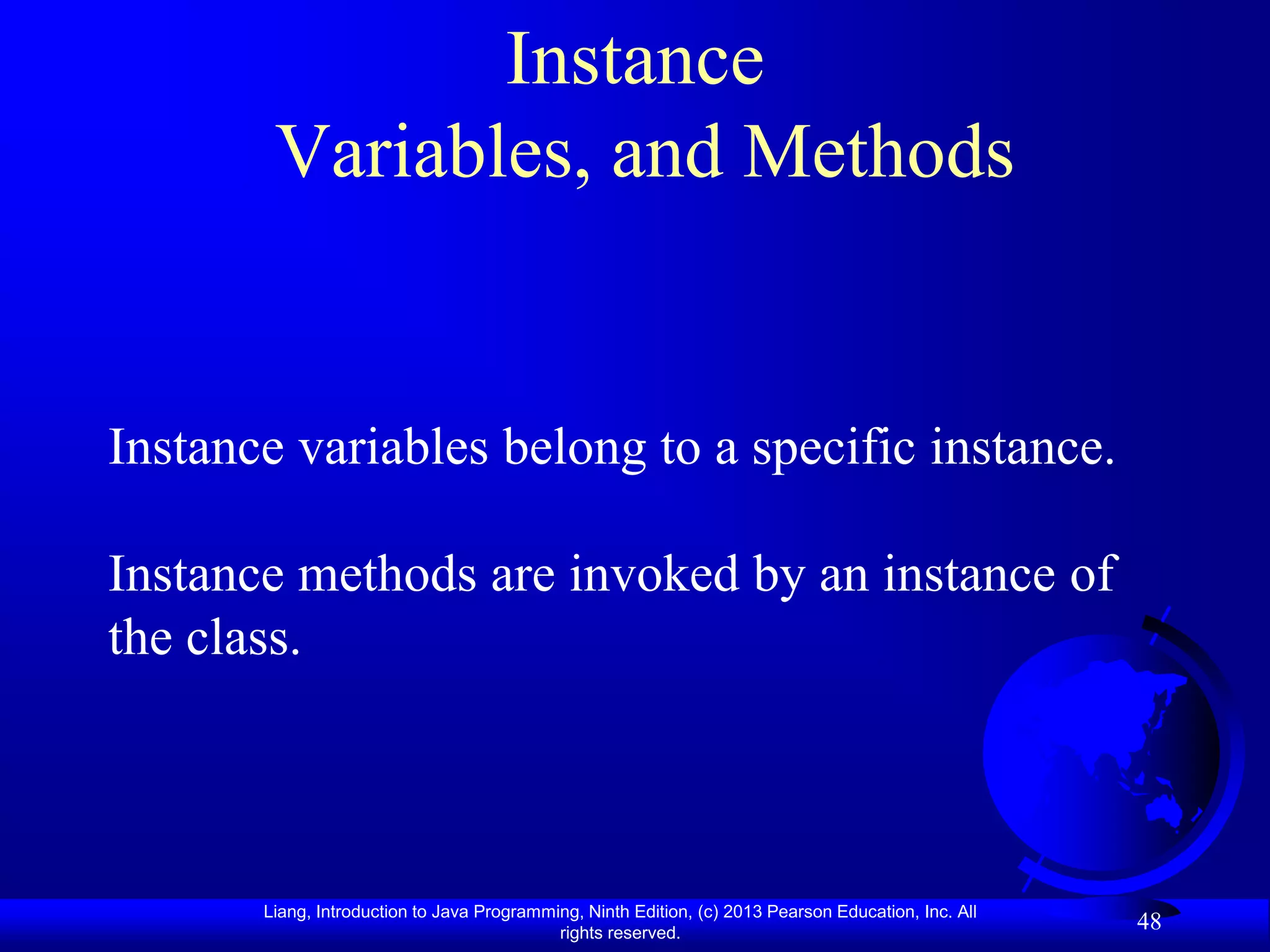 Instance
        Variables, and Methods


Instance variables belong to a specific instance.

Instance methods are invoked by an instance of
the class.



       Liang, Introduction to Java Programming, Ninth Edition, (c) 2013 Pearson Education, Inc. All
                                            rights reserved.
                                                                                                      48
 