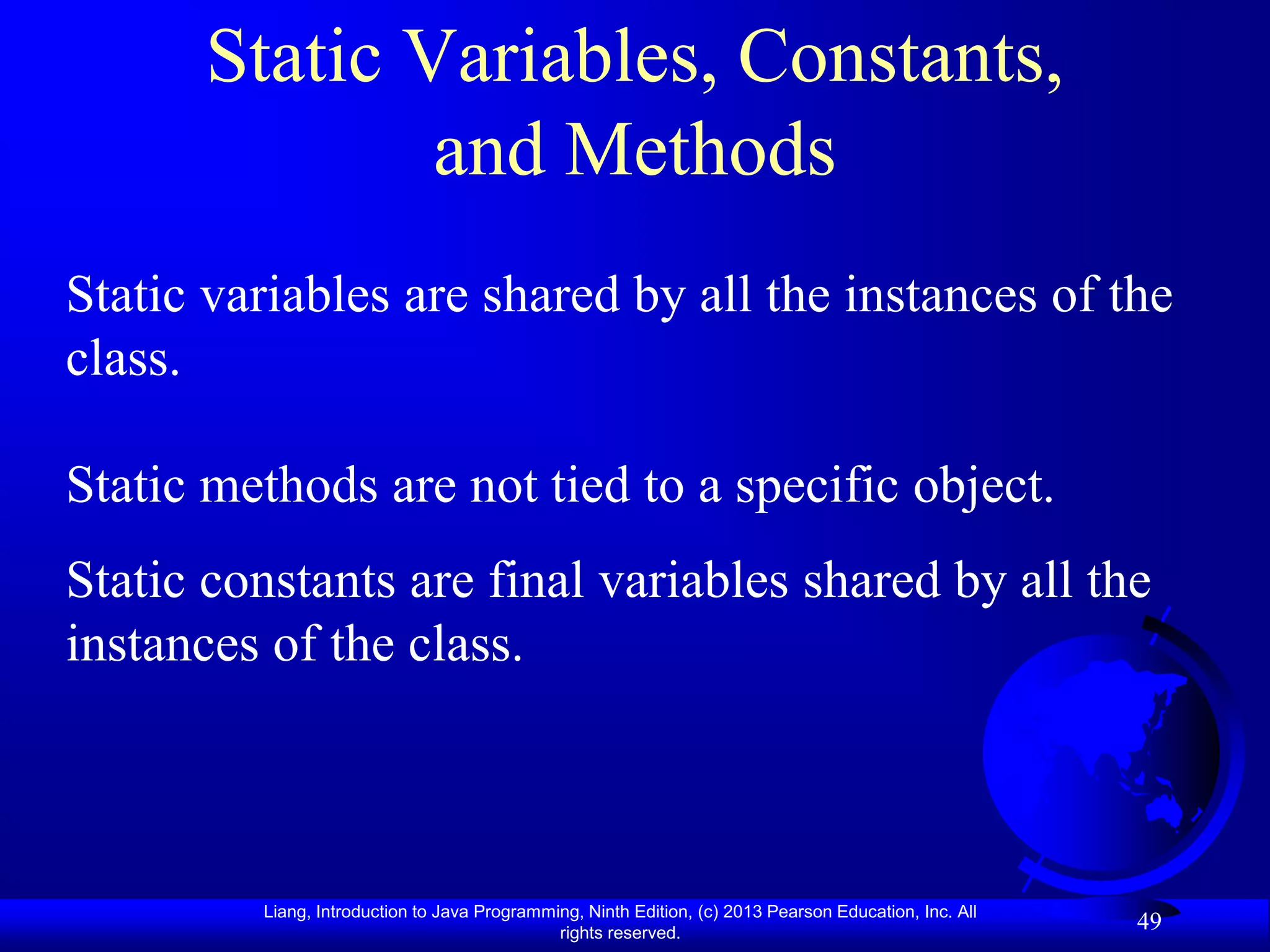 Static Variables, Constants,
              and Methods
Static variables are shared by all the instances of the
class.

Static methods are not tied to a specific object.
Static constants are final variables shared by all the
instances of the class.



         Liang, Introduction to Java Programming, Ninth Edition, (c) 2013 Pearson Education, Inc. All
                                              rights reserved.
                                                                                                        49
 