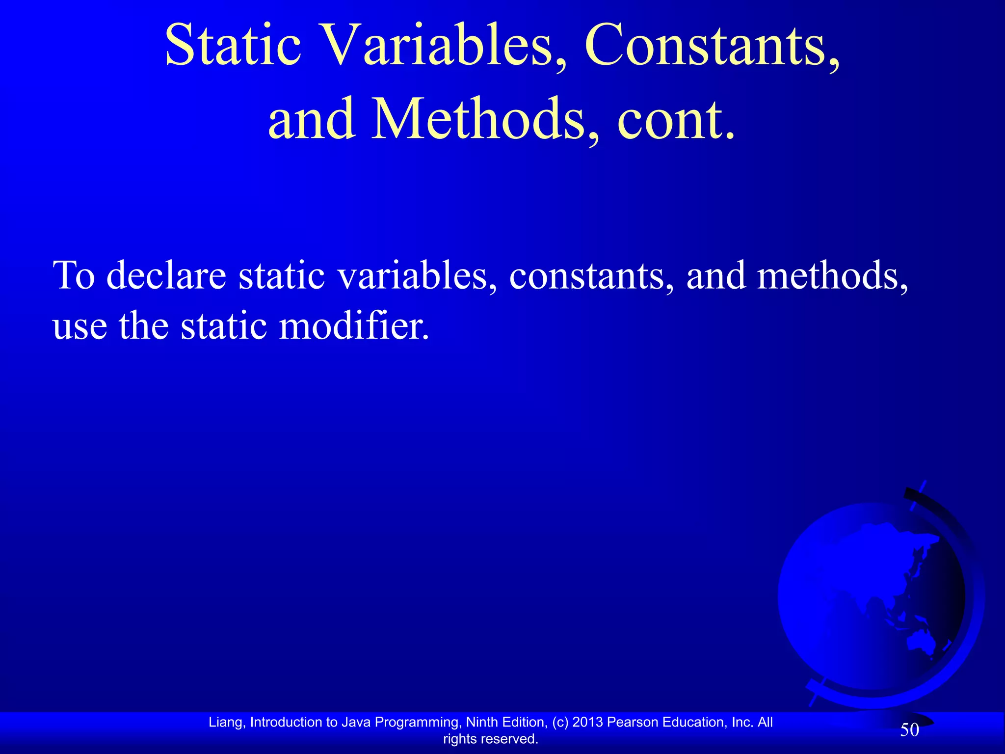 Static Variables, Constants,
          and Methods, cont.

To declare static variables, constants, and methods,
use the static modifier.




         Liang, Introduction to Java Programming, Ninth Edition, (c) 2013 Pearson Education, Inc. All
                                              rights reserved.
                                                                                                        50
 