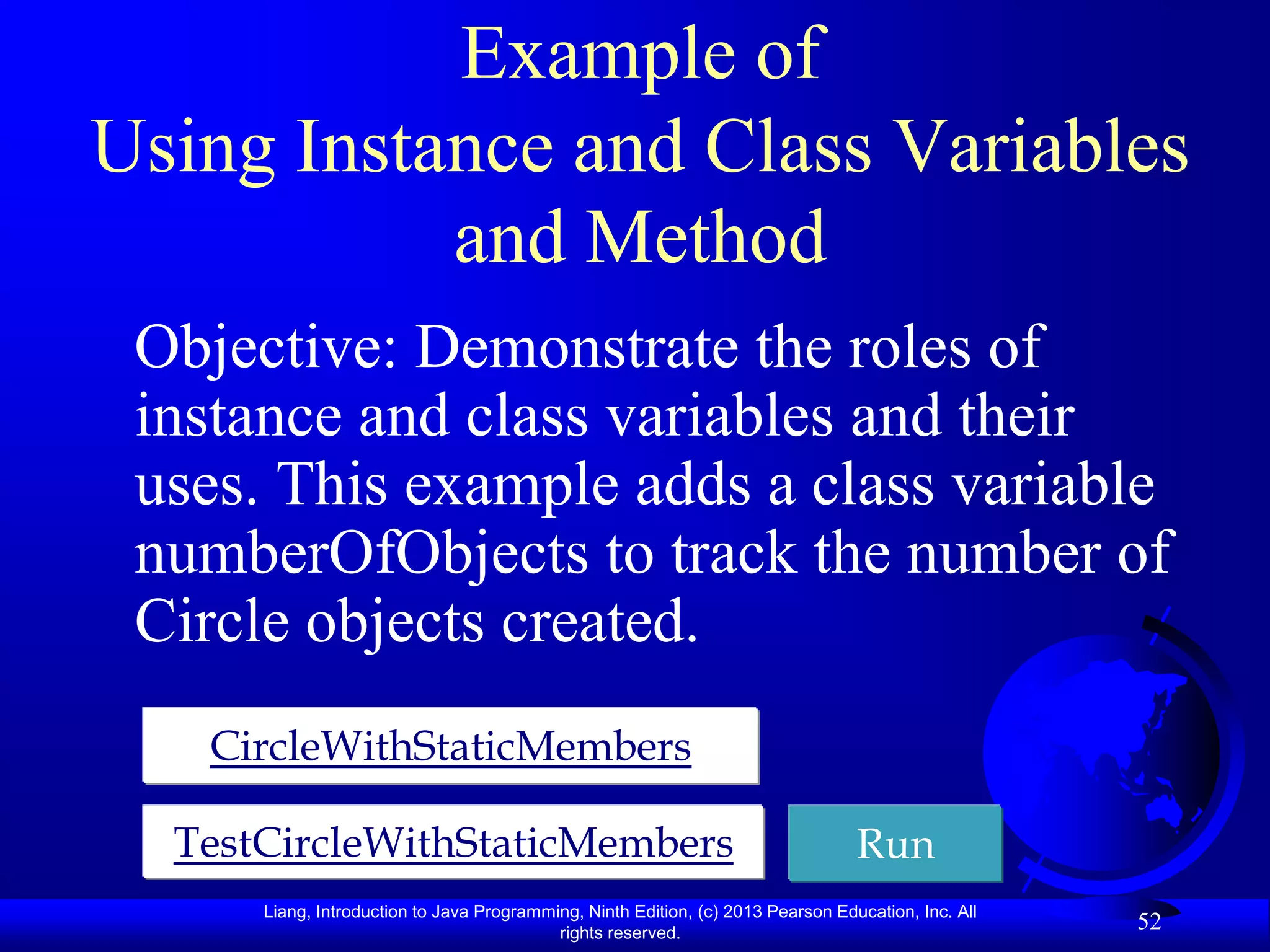 Example of
Using Instance and Class Variables
           and Method
 Objective: Demonstrate the roles of
 instance and class variables and their
 uses. This example adds a class variable
 numberOfObjects to track the number of
 Circle objects created.
   CircleWithStaticMembers

  TestCircleWithStaticMembers                                                     Run
      Liang, Introduction to Java Programming, Ninth Edition, (c) 2013 Pearson Education, Inc. All
                                           rights reserved.
                                                                                                     52
 