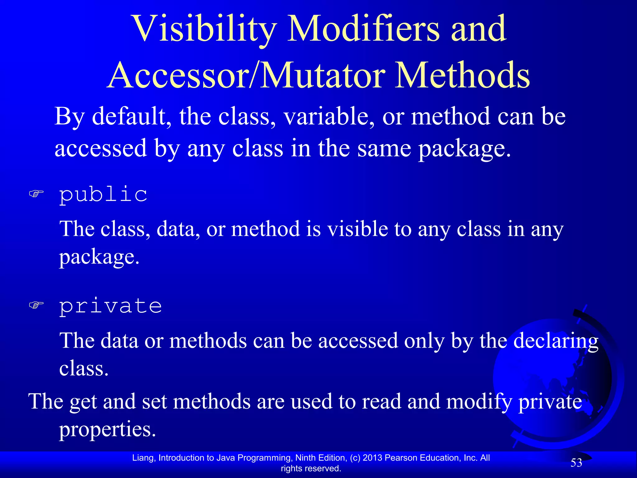 Visibility Modifiers and
         Accessor/Mutator Methods
    By default, the class, variable, or method can be
    accessed by any class in the same package.
   public
    The class, data, or method is visible to any class in any
    package.

   private
   The data or methods can be accessed only by the declaring
   class.
The get and set methods are used to read and modify private
   properties.
            Liang, Introduction to Java Programming, Ninth Edition, (c) 2013 Pearson Education, Inc. All
                                                 rights reserved.
                                                                                                           53
 