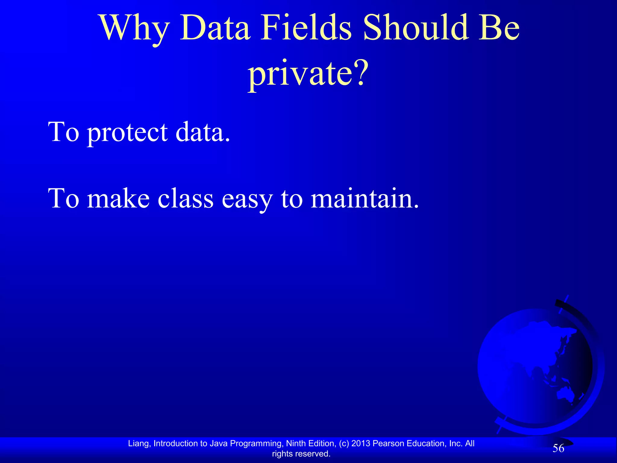 Why Data Fields Should Be
            private?
To protect data.

To make class easy to maintain.




       Liang, Introduction to Java Programming, Ninth Edition, (c) 2013 Pearson Education, Inc. All
                                            rights reserved.
                                                                                                      56
 