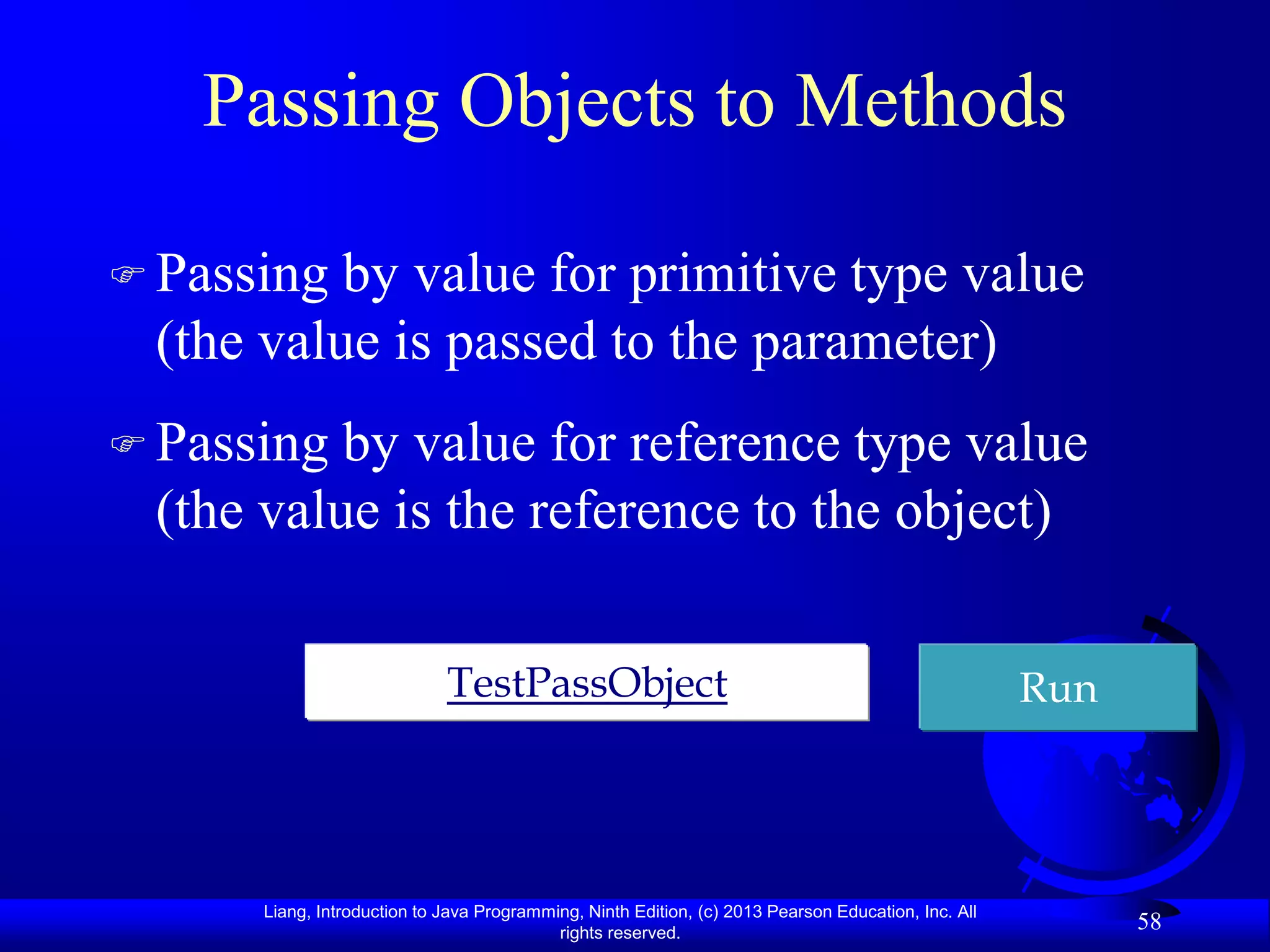Passing Objects to Methods

 Passing by value for primitive type value
 (the value is passed to the parameter)
 Passing by value for reference type value
 (the value is the reference to the object)

                             TestPassObject                                                          Run




      Liang, Introduction to Java Programming, Ninth Edition, (c) 2013 Pearson Education, Inc. All
                                           rights reserved.
                                                                                                           58
 