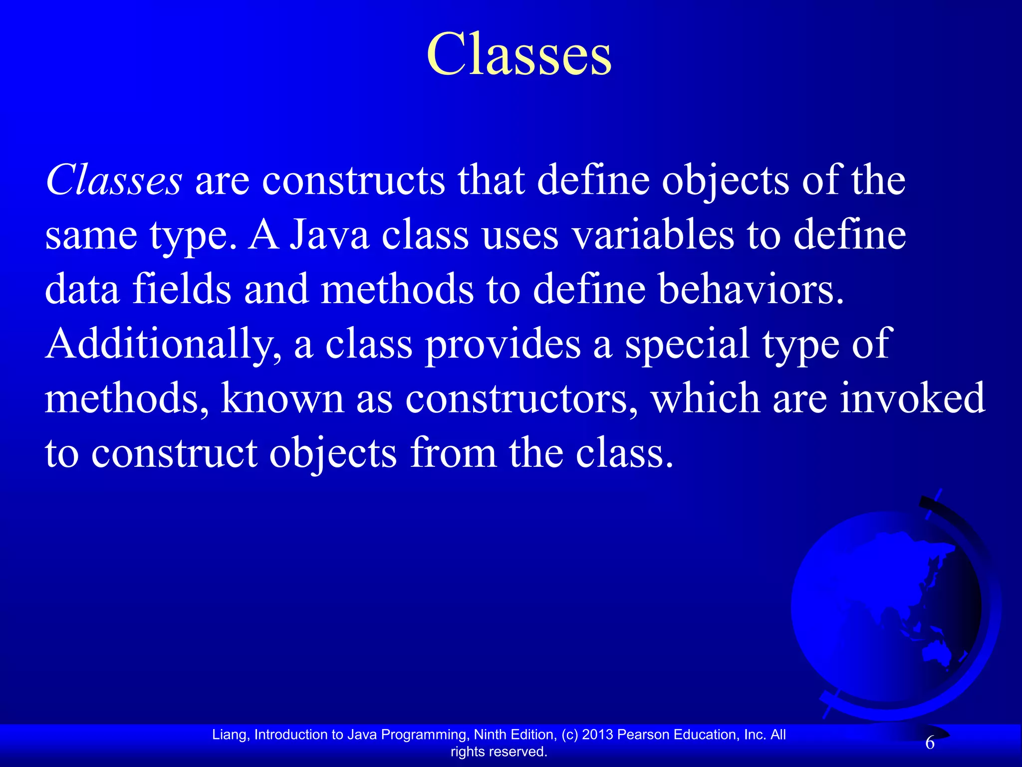 Classes
Classes are constructs that define objects of the
same type. A Java class uses variables to define
data fields and methods to define behaviors.
Additionally, a class provides a special type of
methods, known as constructors, which are invoked
to construct objects from the class.




        Liang, Introduction to Java Programming, Ninth Edition, (c) 2013 Pearson Education, Inc. All
                                             rights reserved.
                                                                                                       6
 