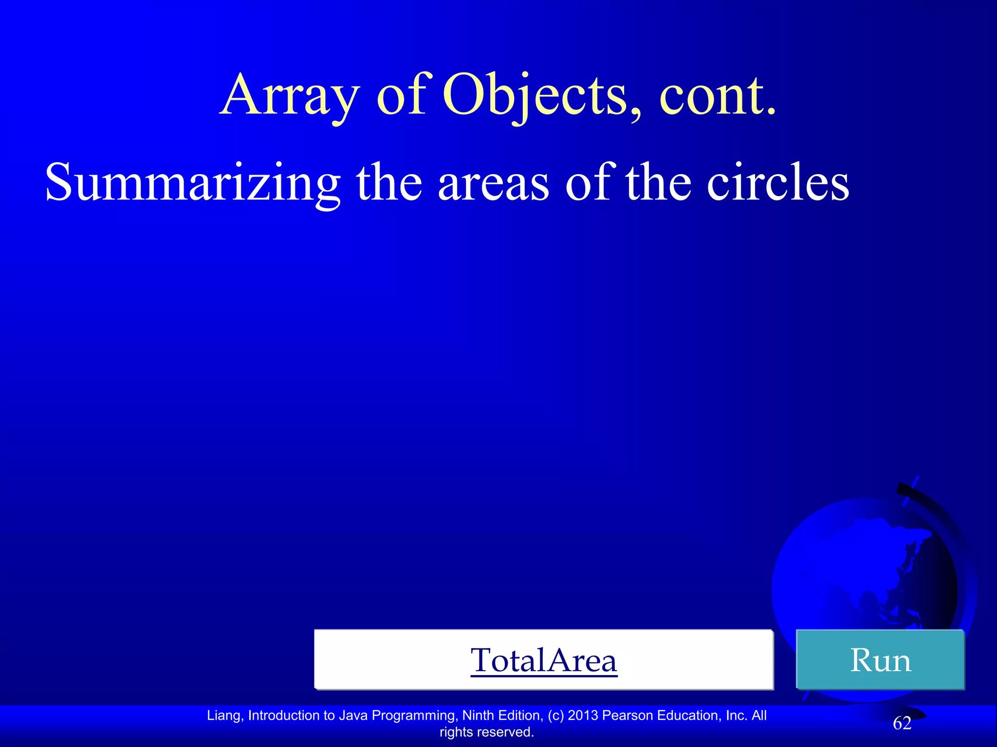 Array of Objects, cont.
Summarizing the areas of the circles




                                                  TotalArea                                           Run
       Liang, Introduction to Java Programming, Ninth Edition, (c) 2013 Pearson Education, Inc. All
                                            rights reserved.
                                                                                                        62
 