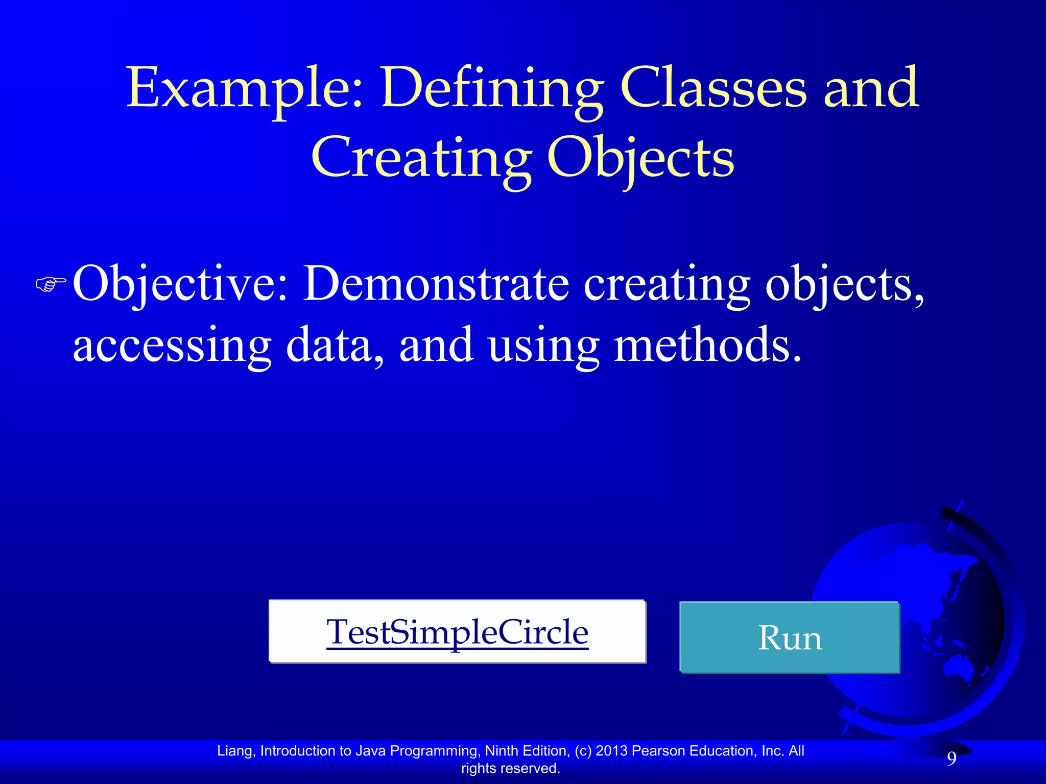 Example: Defining Classes and
         Creating Objects

 Objective:Demonstrate creating objects,
 accessing data, and using methods.




                         TestSimpleCircle                                                   Run


        Liang, Introduction to Java Programming, Ninth Edition, (c) 2013 Pearson Education, Inc. All
                                             rights reserved.
                                                                                                       9
 