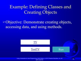 Example: Defining Classes and
         Creating Objects

 Objective:Demonstrate creating objects,
 accessing data, and using methods.


                                         TV

                                    TestTV                                                  Run


        Liang, Introduction to Java Programming, Ninth Edition, (c) 2013 Pearson Education, Inc. All
                                             rights reserved.
                                                                                                       10
 
