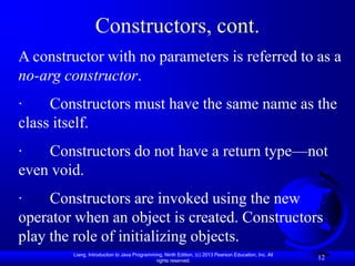 Constructors, cont.
A constructor with no parameters is referred to as a
no-arg constructor.
·    Constructors must have the same name as the
class itself.
·   Constructors do not have a return type—not
even void.
·    Constructors are invoked using the new
operator when an object is created. Constructors
play the role of initializing objects.
        Liang, Introduction to Java Programming, Ninth Edition, (c) 2013 Pearson Education, Inc. All
                                             rights reserved.
                                                                                                       12
 