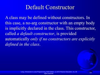 Default Constructor
A class may be defined without constructors. In
this case, a no-arg constructor with an empty body
is implicitly declared in the class. This constructor,
called a default constructor, is provided
automatically only if no constructors are explicitly
defined in the class.




         Liang, Introduction to Java Programming, Ninth Edition, (c) 2013 Pearson Education, Inc. All
                                              rights reserved.
                                                                                                        14
 