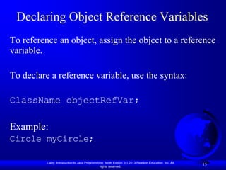 Declaring Object Reference Variables
To reference an object, assign the object to a reference
variable.

To declare a reference variable, use the syntax:

ClassName objectRefVar;

Example:
Circle myCircle;

          Liang, Introduction to Java Programming, Ninth Edition, (c) 2013 Pearson Education, Inc. All
                                               rights reserved.
                                                                                                         15
 