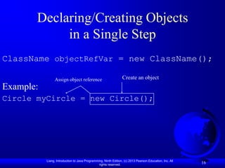 Declaring/Creating Objects
            in a Single Step
ClassName objectRefVar = new ClassName();

                Assign object reference                           Create an object
Example:
Circle myCircle = new Circle();




           Liang, Introduction to Java Programming, Ninth Edition, (c) 2013 Pearson Education, Inc. All
                                                rights reserved.
                                                                                                          16
 