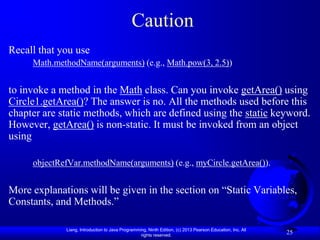Caution
Recall that you use
     Math.methodName(arguments) (e.g., Math.pow(3, 2.5))


to invoke a method in the Math class. Can you invoke getArea() using
Circle1.getArea()? The answer is no. All the methods used before this
chapter are static methods, which are defined using the static keyword.
However, getArea() is non-static. It must be invoked from an object
using

     objectRefVar.methodName(arguments) (e.g., myCircle.getArea()).


More explanations will be given in the section on “Static Variables,
Constants, and Methods.”

             Liang, Introduction to Java Programming, Ninth Edition, (c) 2013 Pearson Education, Inc. All
                                                  rights reserved.
                                                                                                            25
 