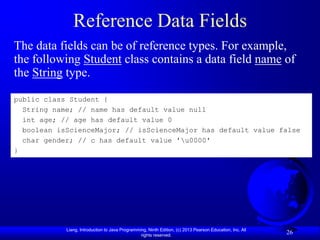 Reference Data Fields
The data fields can be of reference types. For example,
the following Student class contains a data field name of
the String type.

public class Student {
  String name; // name has default value null
  int age; // age has default value 0
  boolean isScienceMajor; // isScienceMajor has default value false
  char gender; // c has default value 'u0000'
}




            Liang, Introduction to Java Programming, Ninth Edition, (c) 2013 Pearson Education, Inc. All
                                                 rights reserved.
                                                                                                           26
 